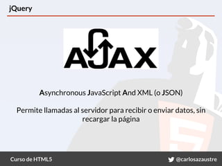 Curso de HTML5 @carlosazaustre
jQuery
Asynchronous JavaScript And XML (o JSON)
Permite llamadas al servidor para recibir o enviar datos, sin
recargar la página
 