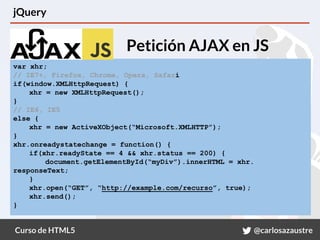 Curso de HTML5 @carlosazaustre
jQuery
Petición AJAX en JS
var xhr;
// IE7+, Firefox, Chrome, Opera, Safari
if(window.XMLHttpRequest) {
xhr = new XMLHttpRequest();
}
// IE6, IE5
else {
xhr = new ActiveXObject(“Microsoft.XMLHTTP”);
}
xhr.onreadystatechange = function() {
if(xhr.readyState == 4 && xhr.status == 200) {
document.getElementById(“myDiv”).innerHTML = xhr.
responseText;
}
xhr.open(“GET”, “http://example.com/recurso”, true);
xhr.send();
}
 