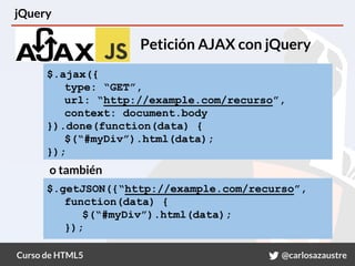 Curso de HTML5 @carlosazaustre
jQuery
Petición AJAX con jQuery
$.ajax({
type: “GET”,
url: “http://example.com/recurso”,
context: document.body
}).done(function(data) {
$(“#myDiv”).html(data);
});
o también
$.getJSON({“http://example.com/recurso”,
function(data) {
$(“#myDiv”).html(data);
});
 