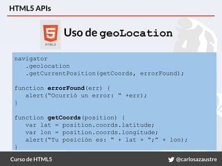 Curso de HTML5 @carlosazaustre
HTML5 APIs
Uso de geoLocation
navigator
.geolocation
.getCurrentPosition(getCoords, errorFound);
function errorFound(err) {
alert(“Ocurrió un error: “ +err);
}
function getCoords(position) {
var lat = position.coords.latitude;
var lon = position.coords.longitude;
alert(“Tu posición es: “ + lat + “;” + lon);
}
 