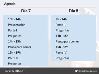 Curso de HTML5 @carlosazaustre
Agenda
10h - 14h
Presentación
Parte I
Preguntas
14h - 15h
Pausa para comer
15h - 19h
Parte II
Preguntas
9h - 14h
Parte III
Preguntas
14h - 15h
Pausa para comer
15h - 19h
Parte IV
Preguntas
Día 7 Día 8
 