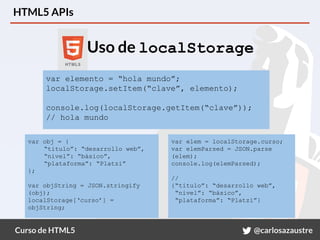 Curso de HTML5 @carlosazaustre
HTML5 APIs
Uso de localStorage
var elemento = “hola mundo”;
localStorage.setItem(“clave”, elemento);
console.log(localStorage.getItem(“clave”));
// hola mundo
var obj = {
“titulo”: “desarrollo web”,
“nivel”: “básico”,
“plataforma”: “Platzi”
};
var objString = JSON.stringify
(obj);
localStorage[‘curso’] =
objString;
var elem = localStorage.curso;
var elemParsed = JSON.parse
(elem);
console.log(elemParsed);
//
{“titulo”: “desarrollo web”,
“nivel”: “básico”,
“plataforma”: “Platzi”}
 