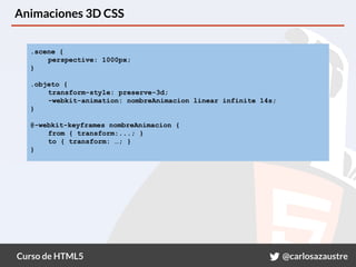 Curso de HTML5 @carlosazaustre
Animaciones 3D CSS
.scene {
perspective: 1000px;
}
.objeto {
transform-style: preserve-3d;
-webkit-animation: nombreAnimacion linear infinite 14s;
}
@-webkit-keyframes nombreAnimacion {
from { transform:...; }
to { transform: …; }
}
 