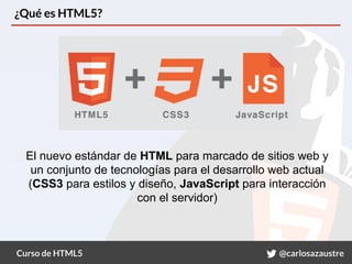 Curso de HTML5 @carlosazaustre
¿Qué es HTML5?
El nuevo estándar de HTML para marcado de sitios web y
un conjunto de tecnologías para el desarrollo web actual
(CSS3 para estilos y diseño, JavaScript para interacción
con el servidor)
 