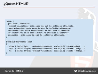 Curso de HTML5 @carlosazaustre
¿Qué es HTML5?
.move {
position: absolute;
-webkit-animation: anim ease-in-out 3s infinite alternate;
-moz-animation: anim ease-in-out 3s infinite alternate;
-ms-animation: anim ease-in-out 3s infinite alternate;
-o-animation: anim ease-in-out 3s infinite alternate;
animation: anim ease-in-out 3s infinite alternate;
}
@-webkit-keyframes anim
{
from { left: 0px; -webkit-transform: scale(1.0) rotate(0deg) }
50% { left: 250px; -webkit-transform: scale(0.8) rotate(10deg) }
to { left: 500px; -webkit-transform: scale(1.2) rotate(-20deg) }
}
 