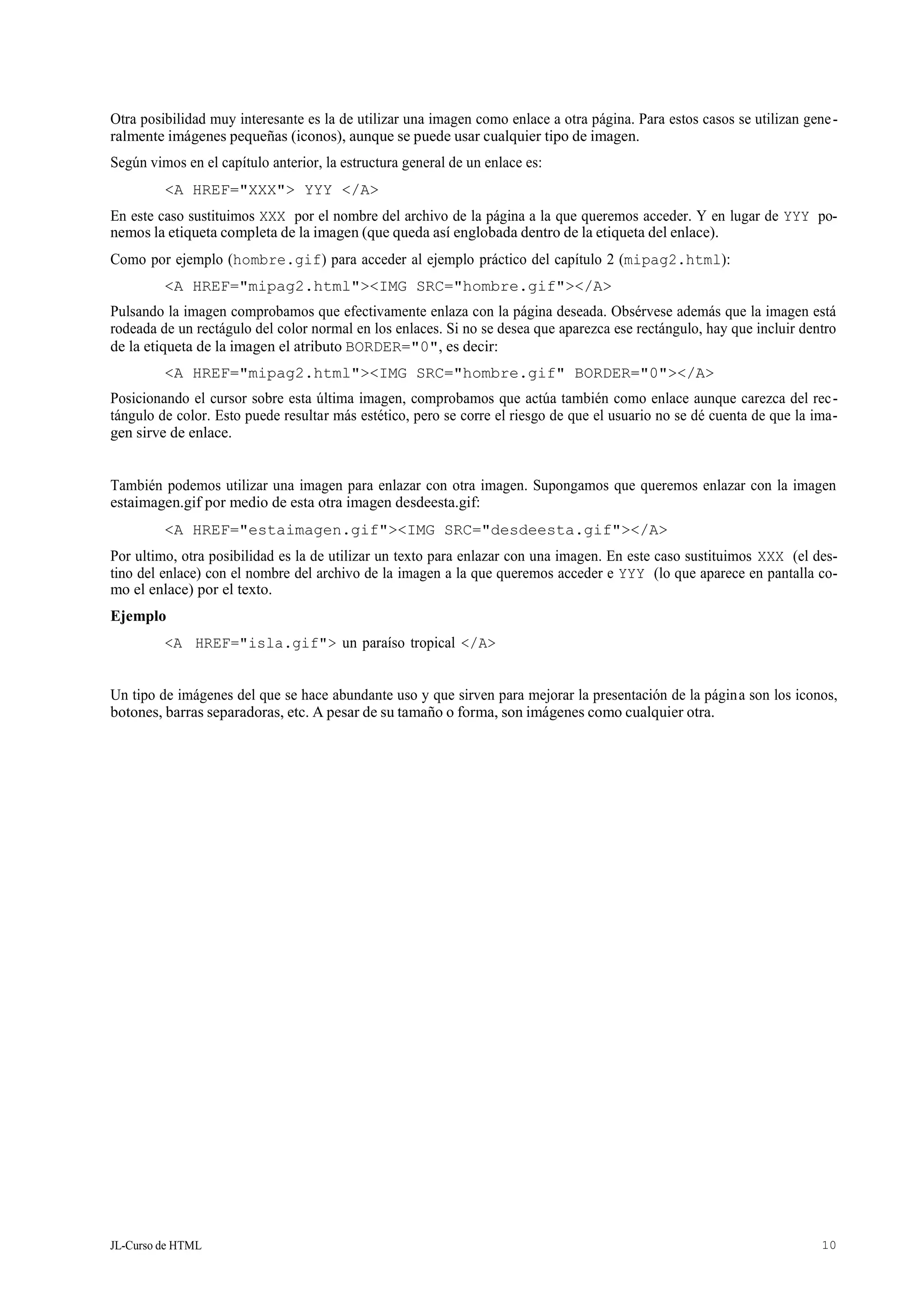JL-Curso de HTML 10
Otra posibilidad muy interesante es la de utilizar una imagen como enlace a otra página. Para estos casos se utilizan gene-
ralmente imágenes pequeñas (iconos), aunque se puede usar cualquier tipo de imagen.
Según vimos en el capítulo anterior, la estructura general de un enlace es:
<A HREF="XXX"> YYY </A>
En este caso sustituimos XXX por el nombre del archivo de la página a la que queremos acceder. Y en lugar de YYY po-
nemos la etiqueta completa de la imagen (que queda así englobada dentro de la etiqueta del enlace).
Como por ejemplo (hombre.gif) para acceder al ejemplo práctico del capítulo 2 (mipag2.html):
<A HREF="mipag2.html"><IMG SRC="hombre.gif"></A>
Pulsando la imagen comprobamos que efectivamente enlaza con la página deseada. Obsérvese además que la imagen está
rodeada de un rectágulo del color normal en los enlaces. Si no se desea que aparezca ese rectángulo, hay que incluir dentro
de la etiqueta de la imagen el atributo BORDER="0", es decir:
<A HREF="mipag2.html"><IMG SRC="hombre.gif" BORDER="0"></A>
Posicionando el cursor sobre esta última imagen, comprobamos que actúa también como enlace aunque carezca del rec-
tángulo de color. Esto puede resultar más estético, pero se corre el riesgo de que el usuario no se dé cuenta de que la ima-
gen sirve de enlace.
También podemos utilizar una imagen para enlazar con otra imagen. Supongamos que queremos enlazar con la imagen
estaimagen.gif por medio de esta otra imagen desdeesta.gif:
<A HREF="estaimagen.gif"><IMG SRC="desdeesta.gif"></A>
Por ultimo, otra posibilidad es la de utilizar un texto para enlazar con una imagen. En este caso sustituimos XXX (el des-
tino del enlace) con el nombre del archivo de la imagen a la que queremos acceder e YYY (lo que aparece en pantalla co-
mo el enlace) por el texto.
Ejemplo
<A HREF="isla.gif"> un paraíso tropical </A>
Un tipo de imágenes del que se hace abundante uso y que sirven para mejorar la presentación de la página son los iconos,
botones, barras separadoras, etc. A pesar de su tamaño o forma, son imágenes como cualquier otra.
 