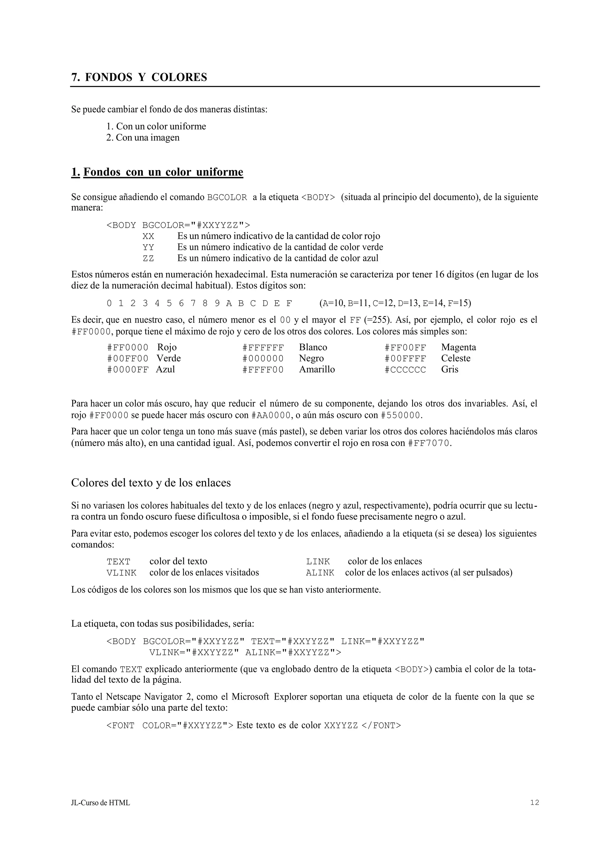 JL-Curso de HTML 12
7. FONDOS Y COLORES
Se puede cambiar el fondo de dos maneras distintas:
1. Con un color uniforme
2. Con una imagen
1. Fondos con un color uniforme
Se consigue añadiendo el comando BGCOLOR a la etiqueta <BODY> (situada al principio del documento), de la siguiente
manera:
<BODY BGCOLOR="#XXYYZZ">
XX Es un número indicativo de la cantidad de color rojo
YY Es un número indicativo de la cantidad de color verde
ZZ Es un número indicativo de la cantidad de color azul
Estos números están en numeración hexadecimal. Esta numeración se caracteriza por tener 16 dígitos (en lugar de los
diez de la numeración decimal habitual). Estos dígitos son:
0 1 2 3 4 5 6 7 8 9 A B C D E F (A=10, B=11, C=12, D=13, E=14, F=15)
Es decir, que en nuestro caso, el número menor es el 00 y el mayor el FF (=255). Así, por ejemplo, el color rojo es el
#FF0000, porque tiene el máximo de rojo y cero de los otros dos colores. Los colores más simples son:
#FF0000 Rojo #FFFFFF Blanco #FF00FF Magenta
#00FF00 Verde #000000 Negro #00FFFF Celeste
#0000FF Azul #FFFF00 Amarillo #CCCCCC Gris
Para hacer un color más oscuro, hay que reducir el número de su componente, dejando los otros dos invariables. Así, el
rojo #FF0000 se puede hacer más oscuro con #AA0000, o aún más oscuro con #550000.
Para hacer que un color tenga un tono más suave (más pastel), se deben variar los otros dos colores haciéndolos más claros
(número más alto), en una cantidad igual. Así, podemos convertir el rojo en rosa con #FF7070.
Colores del texto y de los enlaces
Si no variasen los colores habituales del texto y de los enlaces (negro y azul, respectivamente), podría ocurrir que su lectu-
ra contra un fondo oscuro fuese dificultosa o imposible, si el fondo fuese precisamente negro o azul.
Para evitar esto, podemos escoger los colores del texto y de los enlaces, añadiendo a la etiqueta (si se desea) los siguientes
comandos:
Los códigos de los colores son los mismos que los que se han visto anteriormente.
La etiqueta, con todas sus posibilidades, sería:
<BODY BGCOLOR="#XXYYZZ" TEXT="#XXYYZZ" LINK="#XXYYZZ"
VLINK="#XXYYZZ" ALINK="#XXYYZZ">
El comando TEXT explicado anteriormente (que va englobado dentro de la etiqueta <BODY>) cambia el color de la tota-
lidad del texto de la página.
Tanto el Netscape Navigator 2, como el Microsoft Explorer soportan una etiqueta de color de la fuente con la que se
puede cambiar sólo una parte del texto:
<FONT COLOR="#XXYYZZ"> Este texto es de color XXYYZZ </FONT>
TEXT color del texto LINK color de los enlaces
VLINK color de los enlaces visitados ALINK color de los enlaces activos (al ser pulsados)
 