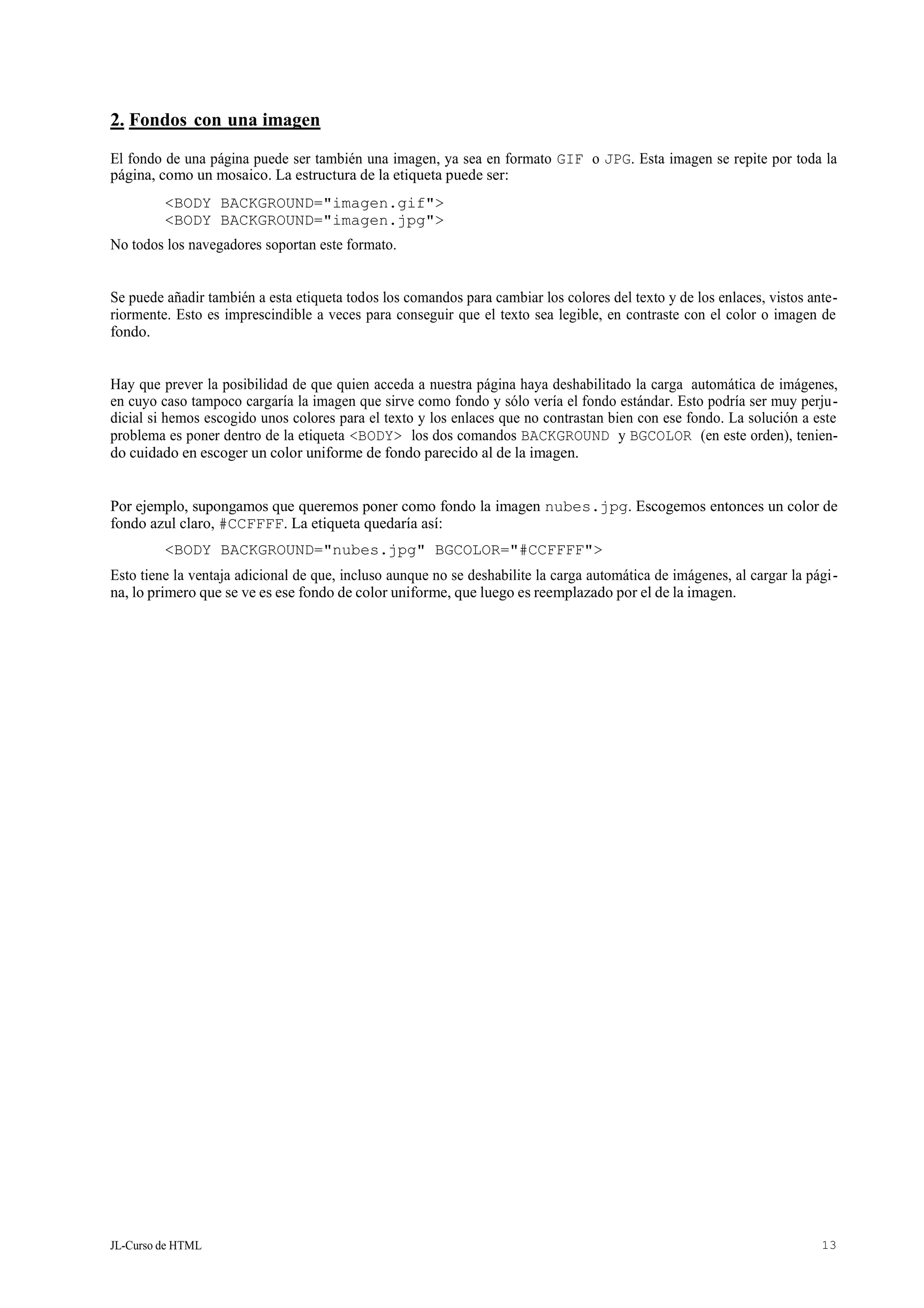 JL-Curso de HTML 13
2. Fondos con una imagen
El fondo de una página puede ser también una imagen, ya sea en formato GIF o JPG. Esta imagen se repite por toda la
página, como un mosaico. La estructura de la etiqueta puede ser:
<BODY BACKGROUND="imagen.gif">
<BODY BACKGROUND="imagen.jpg">
No todos los navegadores soportan este formato.
Se puede añadir también a esta etiqueta todos los comandos para cambiar los colores del texto y de los enlaces, vistos ante-
riormente. Esto es imprescindible a veces para conseguir que el texto sea legible, en contraste con el color o imagen de
fondo.
Hay que prever la posibilidad de que quien acceda a nuestra página haya deshabilitado la carga automática de imágenes,
en cuyo caso tampoco cargaría la imagen que sirve como fondo y sólo vería el fondo estándar. Esto podría ser muy perju-
dicial si hemos escogido unos colores para el texto y los enlaces que no contrastan bien con ese fondo. La solución a este
problema es poner dentro de la etiqueta <BODY> los dos comandos BACKGROUND y BGCOLOR (en este orden), tenien-
do cuidado en escoger un color uniforme de fondo parecido al de la imagen.
Por ejemplo, supongamos que queremos poner como fondo la imagen nubes.jpg. Escogemos entonces un color de
fondo azul claro, #CCFFFF. La etiqueta quedaría así:
<BODY BACKGROUND="nubes.jpg" BGCOLOR="#CCFFFF">
Esto tiene la ventaja adicional de que, incluso aunque no se deshabilite la carga automática de imágenes, al cargar la pági-
na, lo primero que se ve es ese fondo de color uniforme, que luego es reemplazado por el de la imagen.
 