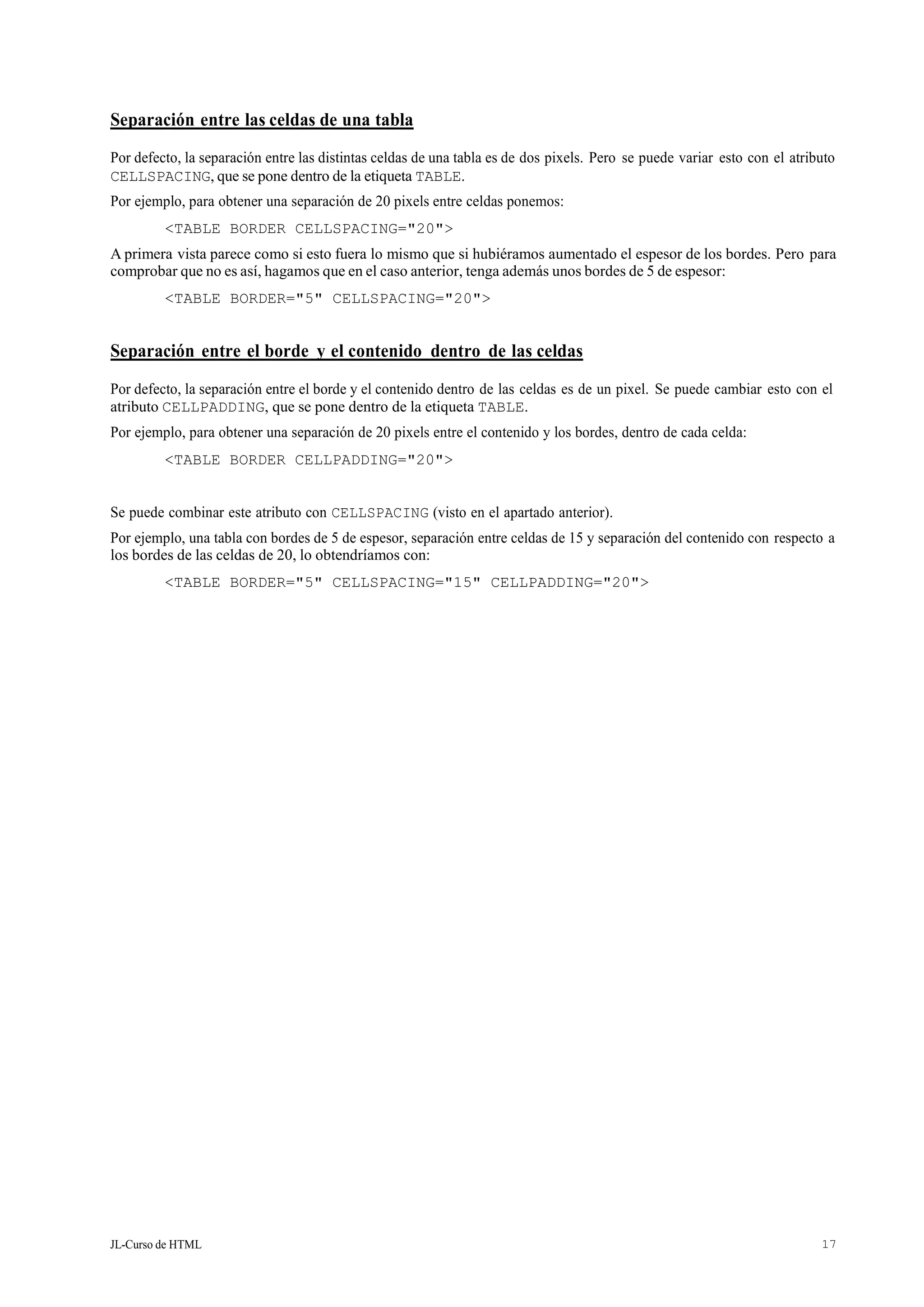 JL-Curso de HTML 17
Separación entre las celdas de una tabla
Por defecto, la separación entre las distintas celdas de una tabla es de dos pixels. Pero se puede variar esto con el atributo
CELLSPACING, que se pone dentro de la etiqueta TABLE.
Por ejemplo, para obtener una separación de 20 pixels entre celdas ponemos:
<TABLE BORDER CELLSPACING="20">
A primera vista parece como si esto fuera lo mismo que si hubiéramos aumentado el espesor de los bordes. Pero para
comprobar que no es así, hagamos que en el caso anterior, tenga además unos bordes de 5 de espesor:
<TABLE BORDER="5" CELLSPACING="20">
Separación entre el borde y el contenido dentro de las celdas
Por defecto, la separación entre el borde y el contenido dentro de las celdas es de un pixel. Se puede cambiar esto con el
atributo CELLPADDING, que se pone dentro de la etiqueta TABLE.
Por ejemplo, para obtener una separación de 20 pixels entre el contenido y los bordes, dentro de cada celda:
<TABLE BORDER CELLPADDING="20">
Se puede combinar este atributo con CELLSPACING (visto en el apartado anterior).
Por ejemplo, una tabla con bordes de 5 de espesor, separación entre celdas de 15 y separación del contenido con respecto a
los bordes de las celdas de 20, lo obtendríamos con:
<TABLE BORDER="5" CELLSPACING="15" CELLPADDING="20">
 