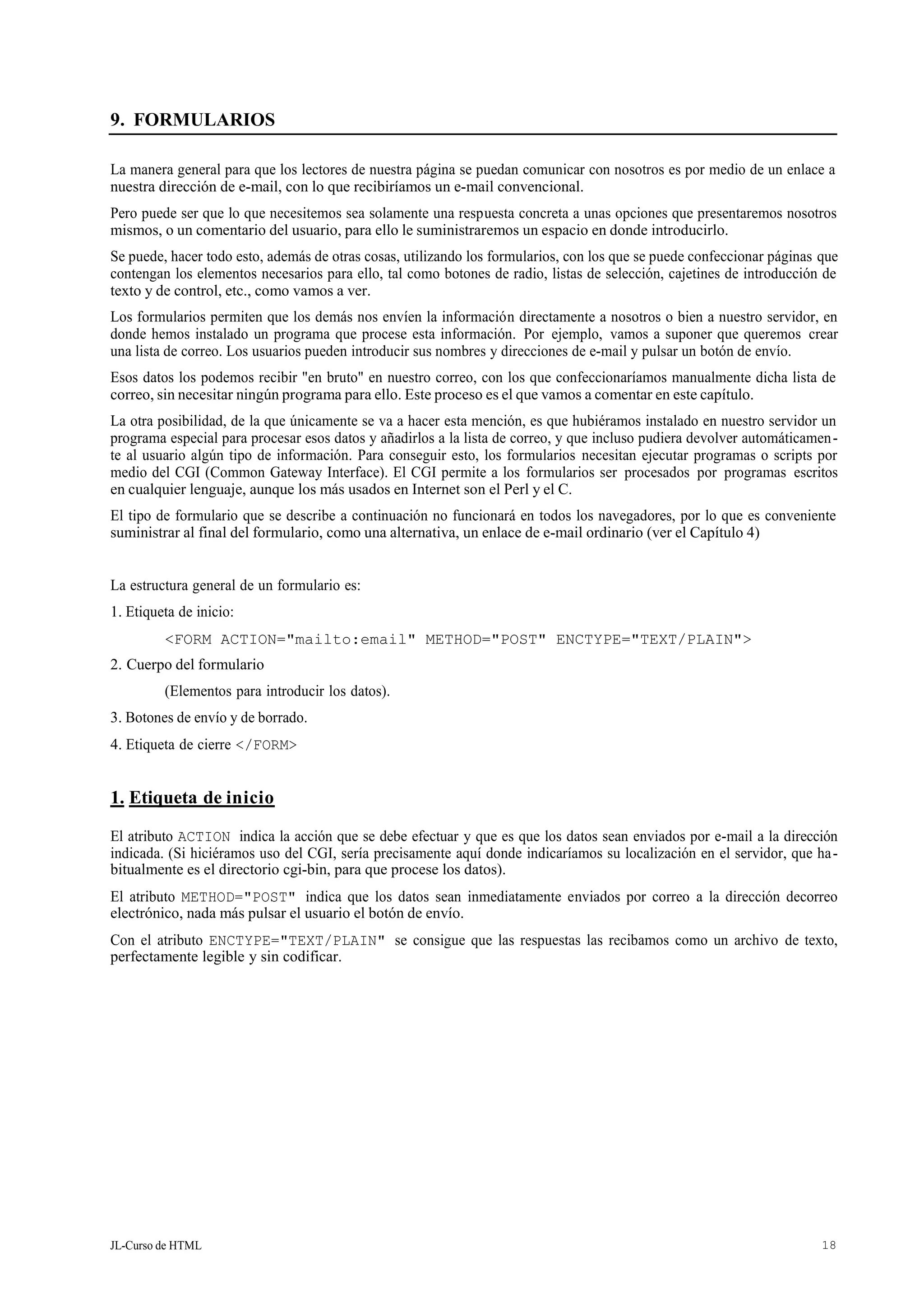 JL-Curso de HTML 18
9. FORMULARIOS
La manera general para que los lectores de nuestra página se puedan comunicar con nosotros es por medio de un enlace a
nuestra dirección de e-mail, con lo que recibiríamos un e-mail convencional.
Pero puede ser que lo que necesitemos sea solamente una respuesta concreta a unas opciones que presentaremos nosotros
mismos, o un comentario del usuario, para ello le suministraremos un espacio en donde introducirlo.
Se puede, hacer todo esto, además de otras cosas, utilizando los formularios, con los que se puede confeccionar páginas que
contengan los elementos necesarios para ello, tal como botones de radio, listas de selección, cajetines de introducción de
texto y de control, etc., como vamos a ver.
Los formularios permiten que los demás nos envíen la información directamente a nosotros o bien a nuestro servidor, en
donde hemos instalado un programa que procese esta información. Por ejemplo, vamos a suponer que queremos crear
una lista de correo. Los usuarios pueden introducir sus nombres y direcciones de e-mail y pulsar un botón de envío.
Esos datos los podemos recibir "en bruto" en nuestro correo, con los que confeccionaríamos manualmente dicha lista de
correo, sin necesitar ningún programa para ello. Este proceso es el que vamos a comentar en este capítulo.
La otra posibilidad, de la que únicamente se va a hacer esta mención, es que hubiéramos instalado en nuestro servidor un
programa especial para procesar esos datos y añadirlos a la lista de correo, y que incluso pudiera devolver automáticamen-
te al usuario algún tipo de información. Para conseguir esto, los formularios necesitan ejecutar programas o scripts por
medio del CGI (Common Gateway Interface). El CGI permite a los formularios ser procesados por programas escritos
en cualquier lenguaje, aunque los más usados en Internet son el Perl y el C.
El tipo de formulario que se describe a continuación no funcionará en todos los navegadores, por lo que es conveniente
suministrar al final del formulario, como una alternativa, un enlace de e-mail ordinario (ver el Capítulo 4)
La estructura general de un formulario es:
1. Etiqueta de inicio:
<FORM ACTION="mailto:email" METHOD="POST" ENCTYPE="TEXT/PLAIN">
2. Cuerpo del formulario
(Elementos para introducir los datos).
3. Botones de envío y de borrado.
4. Etiqueta de cierre </FORM>
1. Etiqueta de inicio
El atributo ACTION indica la acción que se debe efectuar y que es que los datos sean enviados por e-mail a la dirección
indicada. (Si hiciéramos uso del CGI, sería precisamente aquí donde indicaríamos su localización en el servidor, que ha-
bitualmente es el directorio cgi-bin, para que procese los datos).
El atributo METHOD="POST" indica que los datos sean inmediatamente enviados por correo a la dirección decorreo
electrónico, nada más pulsar el usuario el botón de envío.
Con el atributo ENCTYPE="TEXT/PLAIN" se consigue que las respuestas las recibamos como un archivo de texto,
perfectamente legible y sin codificar.
 