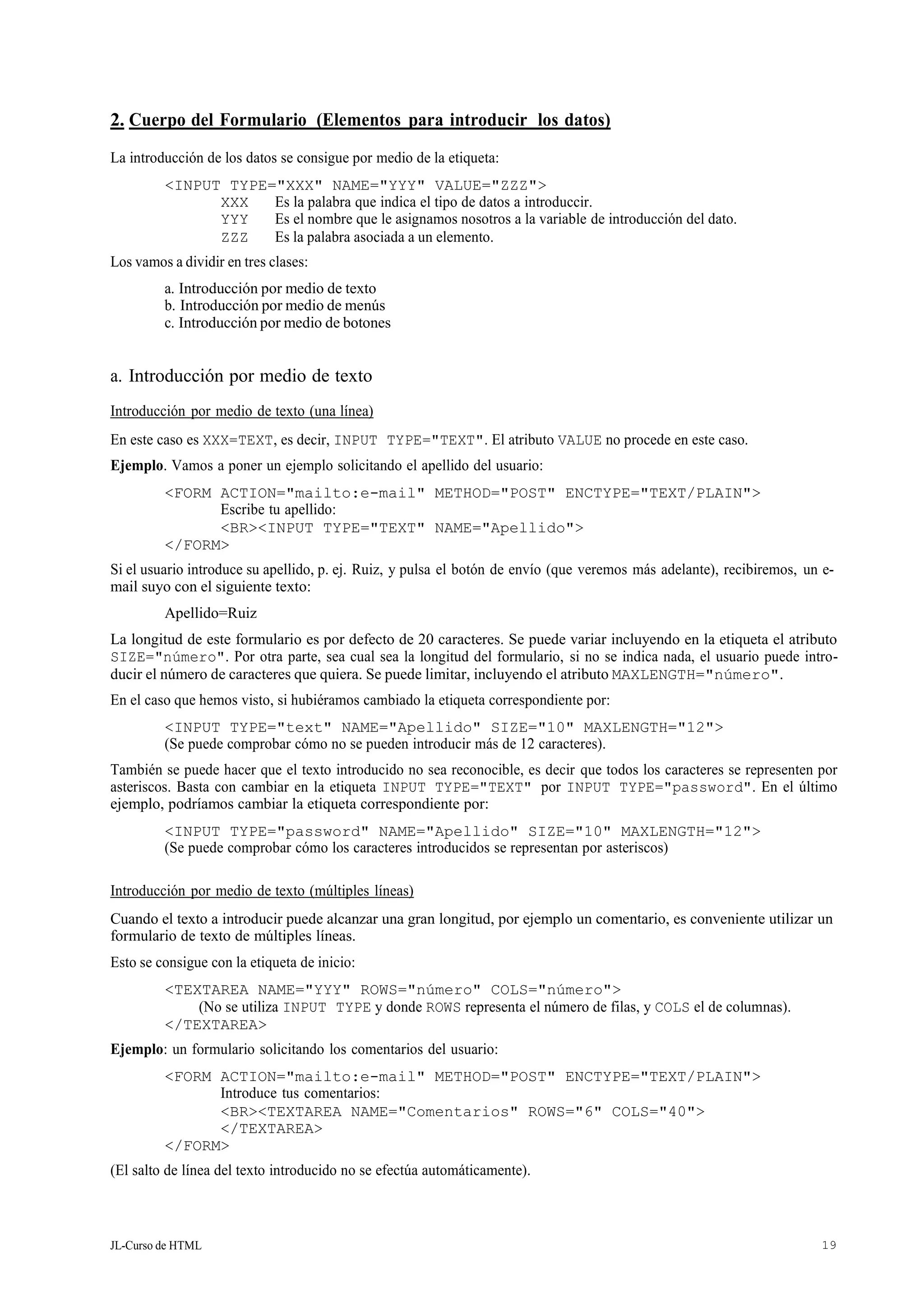 JL-Curso de HTML 19
2. Cuerpo del Formulario (Elementos para introducir los datos)
La introducción de los datos se consigue por medio de la etiqueta:
<INPUT TYPE="XXX" NAME="YYY" VALUE="ZZZ">
XXX Es la palabra que indica el tipo de datos a introduccir.
YYY Es el nombre que le asignamos nosotros a la variable de introducción del dato.
ZZZ Es la palabra asociada a un elemento.
Los vamos a dividir en tres clases:
a. Introducción por medio de texto
b. Introducción por medio de menús
c. Introducción por medio de botones
a. Introducción por medio de texto
Introducción por medio de texto (una línea)
En este caso es XXX=TEXT, es decir, INPUT TYPE="TEXT". El atributo VALUE no procede en este caso.
Ejemplo. Vamos a poner un ejemplo solicitando el apellido del usuario:
<FORM ACTION="mailto:e-mail" METHOD="POST" ENCTYPE="TEXT/PLAIN">
Escribe tu apellido:
<BR><INPUT TYPE="TEXT" NAME="Apellido">
</FORM>
Si el usuario introduce su apellido, p. ej. Ruiz, y pulsa el botón de envío (que veremos más adelante), recibiremos, un e-
mail suyo con el siguiente texto:
Apellido=Ruiz
La longitud de este formulario es por defecto de 20 caracteres. Se puede variar incluyendo en la etiqueta el atributo
SIZE="número". Por otra parte, sea cual sea la longitud del formulario, si no se indica nada, el usuario puede intro-
ducir el número de caracteres que quiera. Se puede limitar, incluyendo el atributo MAXLENGTH="número".
En el caso que hemos visto, si hubiéramos cambiado la etiqueta correspondiente por:
<INPUT TYPE="text" NAME="Apellido" SIZE="10" MAXLENGTH="12">
(Se puede comprobar cómo no se pueden introducir más de 12 caracteres).
También se puede hacer que el texto introducido no sea reconocible, es decir que todos los caracteres se representen por
asteriscos. Basta con cambiar en la etiqueta INPUT TYPE="TEXT" por INPUT TYPE="password". En el último
ejemplo, podríamos cambiar la etiqueta correspondiente por:
<INPUT TYPE="password" NAME="Apellido" SIZE="10" MAXLENGTH="12">
(Se puede comprobar cómo los caracteres introducidos se representan por asteriscos)
Introducción por medio de texto (múltiples líneas)
Cuando el texto a introducir puede alcanzar una gran longitud, por ejemplo un comentario, es conveniente utilizar un
formulario de texto de múltiples líneas.
Esto se consigue con la etiqueta de inicio:
<TEXTAREA NAME="YYY" ROWS="número" COLS="número">
(No se utiliza INPUT TYPE y donde ROWS representa el número de filas, y COLS el de columnas).
</TEXTAREA>
Ejemplo: un formulario solicitando los comentarios del usuario:
<FORM ACTION="mailto:e-mail" METHOD="POST" ENCTYPE="TEXT/PLAIN">
Introduce tus comentarios:
<BR><TEXTAREA NAME="Comentarios" ROWS="6" COLS="40">
</TEXTAREA>
</FORM>
(El salto de línea del texto introducido no se efectúa automáticamente).
 
