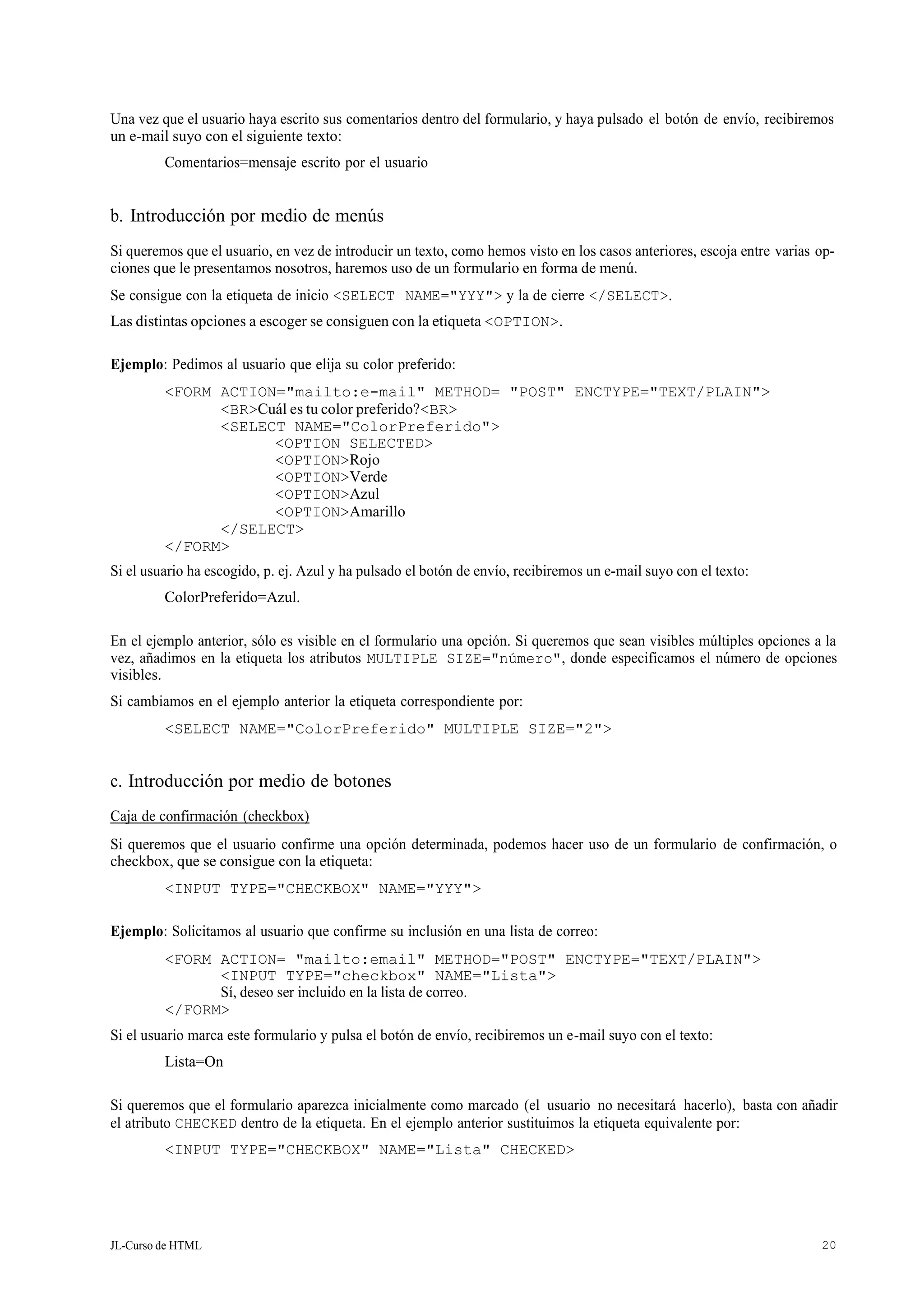 JL-Curso de HTML 20
Una vez que el usuario haya escrito sus comentarios dentro del formulario, y haya pulsado el botón de envío, recibiremos
un e-mail suyo con el siguiente texto:
Comentarios=mensaje escrito por el usuario
b. Introducción por medio de menús
Si queremos que el usuario, en vez de introducir un texto, como hemos visto en los casos anteriores, escoja entre varias op-
ciones que le presentamos nosotros, haremos uso de un formulario en forma de menú.
Se consigue con la etiqueta de inicio <SELECT NAME="YYY"> y la de cierre </SELECT>.
Las distintas opciones a escoger se consiguen con la etiqueta <OPTION>.
Ejemplo: Pedimos al usuario que elija su color preferido:
<FORM ACTION="mailto:e-mail" METHOD= "POST" ENCTYPE="TEXT/PLAIN">
<BR>Cuál es tu color preferido?<BR>
<SELECT NAME="ColorPreferido">
<OPTION SELECTED>
<OPTION>Rojo
<OPTION>Verde
<OPTION>Azul
<OPTION>Amarillo
</SELECT>
</FORM>
Si el usuario ha escogido, p. ej. Azul y ha pulsado el botón de envío, recibiremos un e-mail suyo con el texto:
ColorPreferido=Azul.
En el ejemplo anterior, sólo es visible en el formulario una opción. Si queremos que sean visibles múltiples opciones a la
vez, añadimos en la etiqueta los atributos MULTIPLE SIZE="número", donde especificamos el número de opciones
visibles.
Si cambiamos en el ejemplo anterior la etiqueta correspondiente por:
<SELECT NAME="ColorPreferido" MULTIPLE SIZE="2">
c. Introducción por medio de botones
Caja de confirmación (checkbox)
Si queremos que el usuario confirme una opción determinada, podemos hacer uso de un formulario de confirmación, o
checkbox, que se consigue con la etiqueta:
<INPUT TYPE="CHECKBOX" NAME="YYY">
Ejemplo: Solicitamos al usuario que confirme su inclusión en una lista de correo:
<FORM ACTION= "mailto:email" METHOD="POST" ENCTYPE="TEXT/PLAIN">
<INPUT TYPE="checkbox" NAME="Lista">
Sí, deseo ser incluido en la lista de correo.
</FORM>
Si el usuario marca este formulario y pulsa el botón de envío, recibiremos un e-mail suyo con el texto:
Lista=On
Si queremos que el formulario aparezca inicialmente como marcado (el usuario no necesitará hacerlo), basta con añadir
el atributo CHECKED dentro de la etiqueta. En el ejemplo anterior sustituimos la etiqueta equivalente por:
<INPUT TYPE="CHECKBOX" NAME="Lista" CHECKED>
 