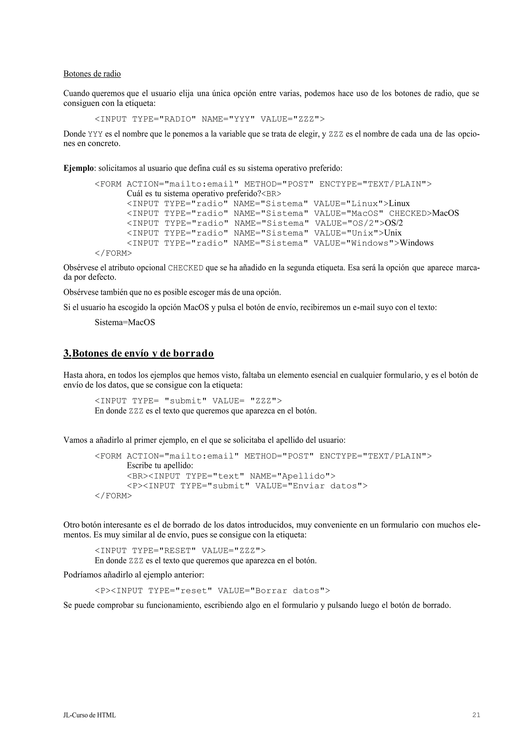 JL-Curso de HTML 21
Botones de radio
Cuando queremos que el usuario elija una única opción entre varias, podemos hace uso de los botones de radio, que se
consiguen con la etiqueta:
<INPUT TYPE="RADIO" NAME="YYY" VALUE="ZZZ">
Donde YYY es el nombre que le ponemos a la variable que se trata de elegir, y ZZZ es el nombre de cada una de las opcio-
nes en concreto.
Ejemplo: solicitamos al usuario que defina cuál es su sistema operativo preferido:
<FORM ACTION="mailto:email" METHOD="POST" ENCTYPE="TEXT/PLAIN">
Cuál es tu sistema operativo preferido?<BR>
<INPUT TYPE="radio" NAME="Sistema" VALUE="Linux">Linux
<INPUT TYPE="radio" NAME="Sistema" VALUE="MacOS" CHECKED>MacOS
<INPUT TYPE="radio" NAME="Sistema" VALUE="OS/2">OS/2
<INPUT TYPE="radio" NAME="Sistema" VALUE="Unix">Unix
<INPUT TYPE="radio" NAME="Sistema" VALUE="Windows">Windows
</FORM>
Obsérvese el atributo opcional CHECKED que se ha añadido en la segunda etiqueta. Esa será la opción que aparece marca-
da por defecto.
Obsérvese también que no es posible escoger más de una opción.
Si el usuario ha escogido la opción MacOS y pulsa el botón de envío, recibiremos un e-mail suyo con el texto:
Sistema=MacOS
3.Botones de envío y de borrado
Hasta ahora, en todos los ejemplos que hemos visto, faltaba un elemento esencial en cualquier formulario, y es el botón de
envío de los datos, que se consigue con la etiqueta:
<INPUT TYPE= "submit" VALUE= "ZZZ">
En donde ZZZ es el texto que queremos que aparezca en el botón.
Vamos a añadirlo al primer ejemplo, en el que se solicitaba el apellido del usuario:
<FORM ACTION="mailto:email" METHOD="POST" ENCTYPE="TEXT/PLAIN">
Escribe tu apellido:
<BR><INPUT TYPE="text" NAME="Apellido">
<P><INPUT TYPE="submit" VALUE="Enviar datos">
</FORM>
Otro botón interesante es el de borrado de los datos introducidos, muy conveniente en un formulario con muchos ele-
mentos. Es muy similar al de envío, pues se consigue con la etiqueta:
<INPUT TYPE="RESET" VALUE="ZZZ">
En donde ZZZ es el texto que queremos que aparezca en el botón.
Podríamos añadirlo al ejemplo anterior:
<P><INPUT TYPE="reset" VALUE="Borrar datos">
Se puede comprobar su funcionamiento, escribiendo algo en el formulario y pulsando luego el botón de borrado.
 