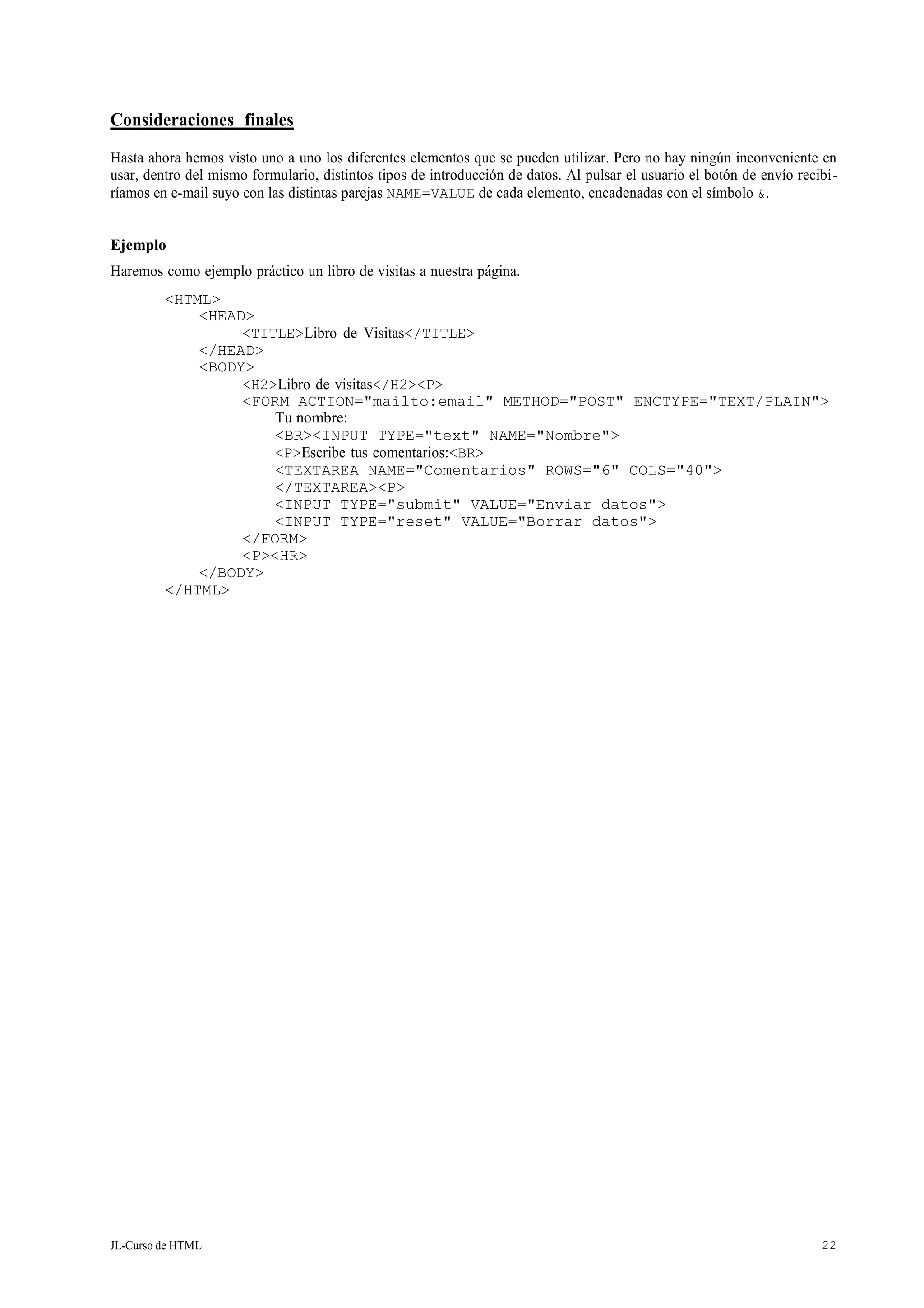 JL-Curso de HTML 22
Consideraciones finales
Hasta ahora hemos visto uno a uno los diferentes elementos que se pueden utilizar. Pero no hay ningún inconveniente en
usar, dentro del mismo formulario, distintos tipos de introducción de datos. Al pulsar el usuario el botón de envío recibi-
ríamos en e-mail suyo con las distintas parejas NAME=VALUE de cada elemento, encadenadas con el símbolo &.
Ejemplo
Haremos como ejemplo práctico un libro de visitas a nuestra página.
<HTML>
<HEAD>
<TITLE>Libro de Visitas</TITLE>
</HEAD>
<BODY>
<H2>Libro de visitas</H2><P>
<FORM ACTION="mailto:email" METHOD="POST" ENCTYPE="TEXT/PLAIN">
Tu nombre:
<BR><INPUT TYPE="text" NAME="Nombre">
<P>Escribe tus comentarios:<BR>
<TEXTAREA NAME="Comentarios" ROWS="6" COLS="40">
</TEXTAREA><P>
<INPUT TYPE="submit" VALUE="Enviar datos">
<INPUT TYPE="reset" VALUE="Borrar datos">
</FORM>
<P><HR>
</BODY>
</HTML>
 