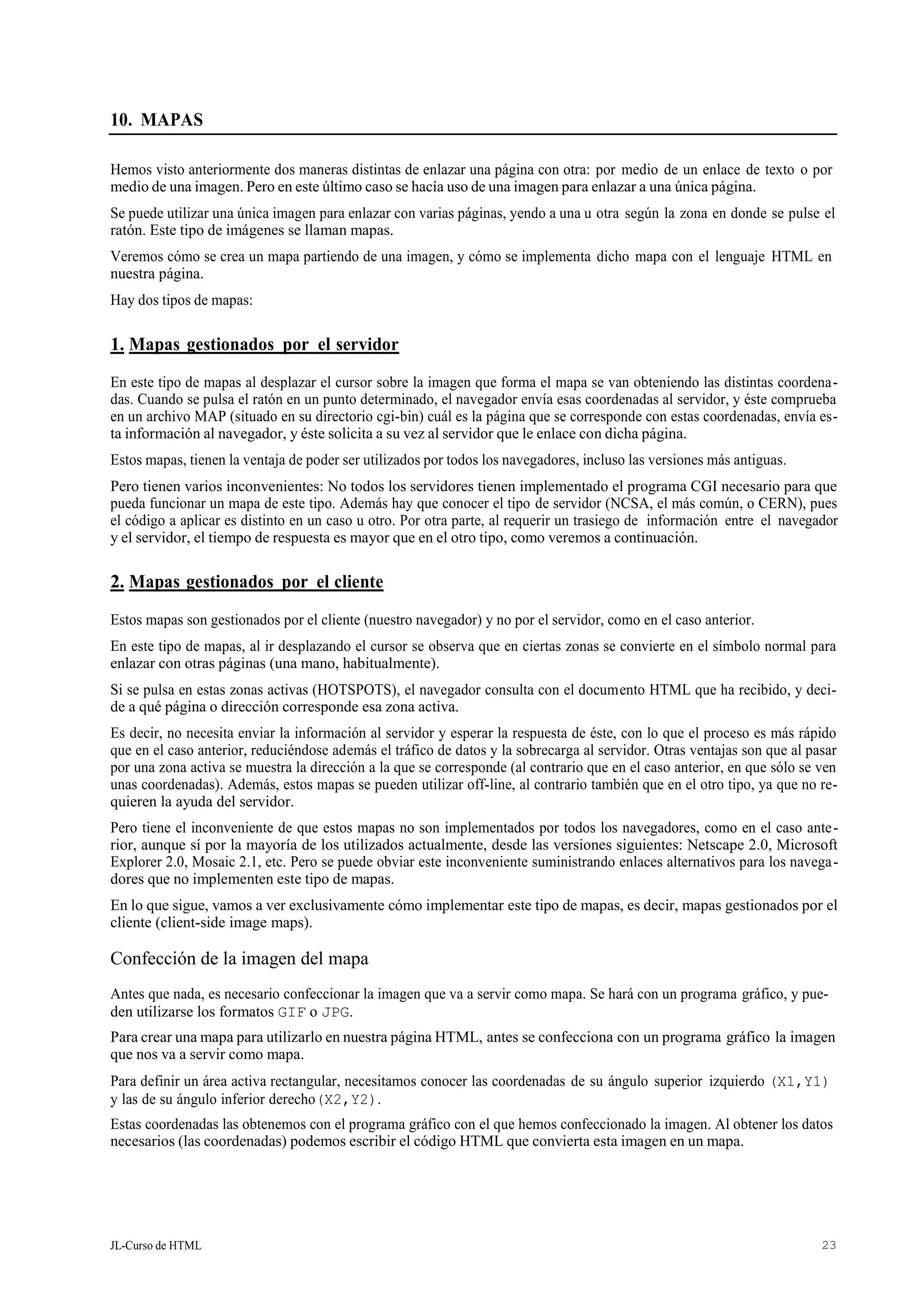JL-Curso de HTML 23
10. MAPAS
Hemos visto anteriormente dos maneras distintas de enlazar una página con otra: por medio de un enlace de texto o por
medio de una imagen. Pero en este último caso se hacía uso de una imagen para enlazar a una única página.
Se puede utilizar una única imagen para enlazar con varias páginas, yendo a una u otra según la zona en donde se pulse el
ratón. Este tipo de imágenes se llaman mapas.
Veremos cómo se crea un mapa partiendo de una imagen, y cómo se implementa dicho mapa con el lenguaje HTML en
nuestra página.
Hay dos tipos de mapas:
1. Mapas gestionados por el servidor
En este tipo de mapas al desplazar el cursor sobre la imagen que forma el mapa se van obteniendo las distintas coordena-
das. Cuando se pulsa el ratón en un punto determinado, el navegador envía esas coordenadas al servidor, y éste comprueba
en un archivo MAP (situado en su directorio cgi-bin) cuál es la página que se corresponde con estas coordenadas, envía es-
ta información al navegador, y éste solicita a su vez al servidor que le enlace con dicha página.
Estos mapas, tienen la ventaja de poder ser utilizados por todos los navegadores, incluso las versiones más antiguas.
Pero tienen varios inconvenientes: No todos los servidores tienen implementado el programa CGI necesario para que
pueda funcionar un mapa de este tipo. Además hay que conocer el tipo de servidor (NCSA, el más común, o CERN), pues
el código a aplicar es distinto en un caso u otro. Por otra parte, al requerir un trasiego de información entre el navegador
y el servidor, el tiempo de respuesta es mayor que en el otro tipo, como veremos a continuación.
2. Mapas gestionados por el cliente
Estos mapas son gestionados por el cliente (nuestro navegador) y no por el servidor, como en el caso anterior.
En este tipo de mapas, al ir desplazando el cursor se observa que en ciertas zonas se convierte en el símbolo normal para
enlazar con otras páginas (una mano, habitualmente).
Si se pulsa en estas zonas activas (HOTSPOTS), el navegador consulta con el documento HTML que ha recibido, y deci-
de a qué página o dirección corresponde esa zona activa.
Es decir, no necesita enviar la información al servidor y esperar la respuesta de éste, con lo que el proceso es más rápido
que en el caso anterior, reduciéndose además el tráfico de datos y la sobrecarga al servidor. Otras ventajas son que al pasar
por una zona activa se muestra la dirección a la que se corresponde (al contrario que en el caso anterior, en que sólo se ven
unas coordenadas). Además, estos mapas se pueden utilizar off-line, al contrario también que en el otro tipo, ya que no re-
quieren la ayuda del servidor.
Pero tiene el inconveniente de que estos mapas no son implementados por todos los navegadores, como en el caso ante-
rior, aunque sí por la mayoría de los utilizados actualmente, desde las versiones siguientes: Netscape 2.0, Microsoft
Explorer 2.0, Mosaic 2.1, etc. Pero se puede obviar este inconveniente suministrando enlaces alternativos para los navega-
dores que no implementen este tipo de mapas.
En lo que sigue, vamos a ver exclusivamente cómo implementar este tipo de mapas, es decir, mapas gestionados por el
cliente (client-side image maps).
Confección de la imagen del mapa
Antes que nada, es necesario confeccionar la imagen que va a servir como mapa. Se hará con un programa gráfico, y pue-
den utilizarse los formatos GIF o JPG.
Para crear una mapa para utilizarlo en nuestra página HTML, antes se confecciona con un programa gráfico la imagen
que nos va a servir como mapa.
Para definir un área activa rectangular, necesitamos conocer las coordenadas de su ángulo superior izquierdo (X1,Y1)
y las de su ángulo inferior derecho(X2,Y2).
Estas coordenadas las obtenemos con el programa gráfico con el que hemos confeccionado la imagen. Al obtener los datos
necesarios (las coordenadas) podemos escribir el código HTML que convierta esta imagen en un mapa.
 