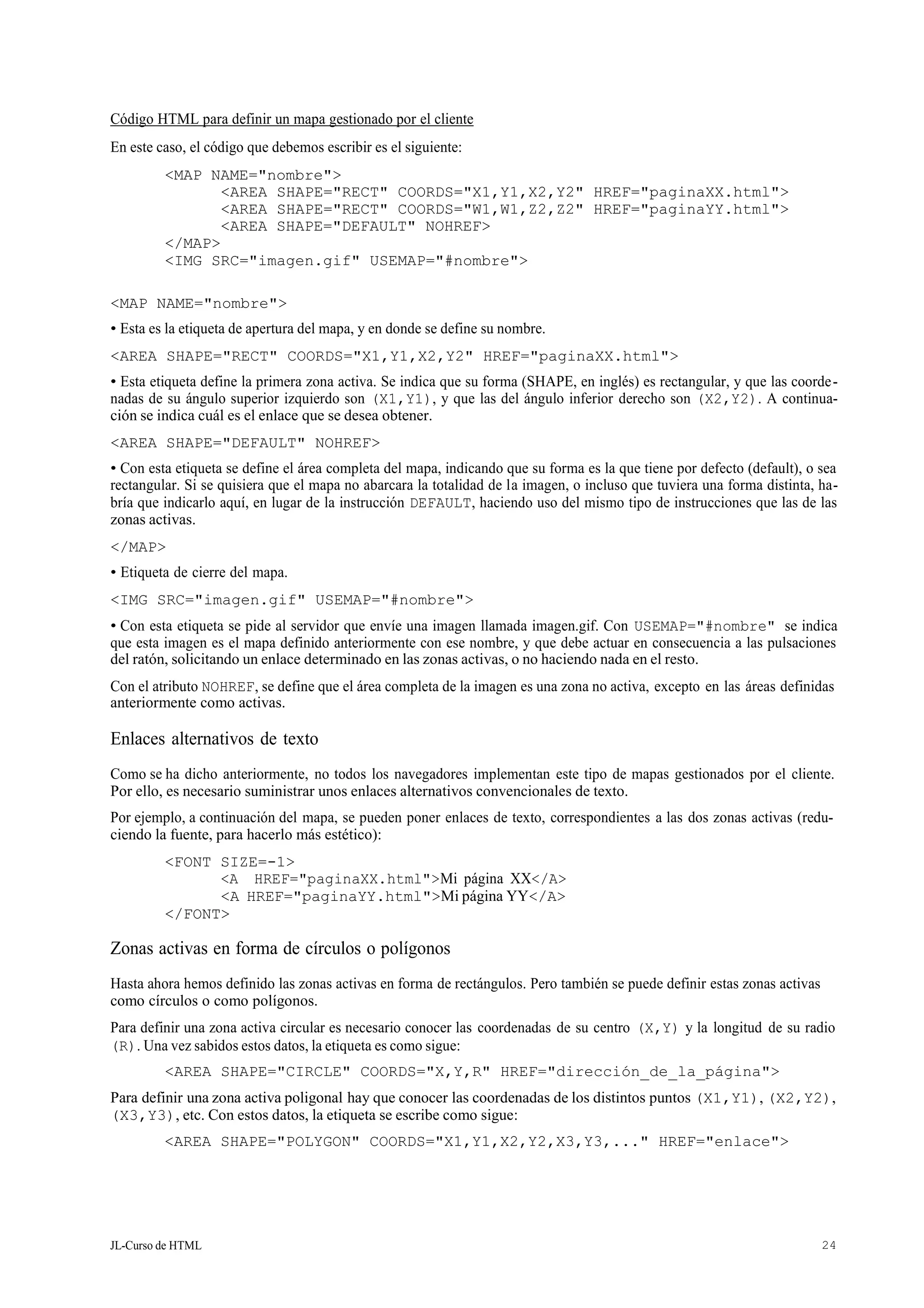 JL-Curso de HTML 24
Código HTML para definir un mapa gestionado por el cliente
En este caso, el código que debemos escribir es el siguiente:
<MAP NAME="nombre">
<AREA SHAPE="RECT" COORDS="X1,Y1,X2,Y2" HREF="paginaXX.html">
<AREA SHAPE="RECT" COORDS="W1,W1,Z2,Z2" HREF="paginaYY.html">
<AREA SHAPE="DEFAULT" NOHREF>
</MAP>
<IMG SRC="imagen.gif" USEMAP="#nombre">
<MAP NAME="nombre">
• Esta es la etiqueta de apertura del mapa, y en donde se define su nombre.
<AREA SHAPE="RECT" COORDS="X1,Y1,X2,Y2" HREF="paginaXX.html">
• Esta etiqueta define la primera zona activa. Se indica que su forma (SHAPE, en inglés) es rectangular, y que las coorde-
nadas de su ángulo superior izquierdo son (X1,Y1), y que las del ángulo inferior derecho son (X2,Y2). A continua-
ción se indica cuál es el enlace que se desea obtener.
<AREA SHAPE="DEFAULT" NOHREF>
• Con esta etiqueta se define el área completa del mapa, indicando que su forma es la que tiene por defecto (default), o sea
rectangular. Si se quisiera que el mapa no abarcara la totalidad de la imagen, o incluso que tuviera una forma distinta, ha-
bría que indicarlo aquí, en lugar de la instrucción DEFAULT, haciendo uso del mismo tipo de instrucciones que las de las
zonas activas.
</MAP>
• Etiqueta de cierre del mapa.
<IMG SRC="imagen.gif" USEMAP="#nombre">
• Con esta etiqueta se pide al servidor que envíe una imagen llamada imagen.gif. Con USEMAP="#nombre" se indica
que esta imagen es el mapa definido anteriormente con ese nombre, y que debe actuar en consecuencia a las pulsaciones
del ratón, solicitando un enlace determinado en las zonas activas, o no haciendo nada en el resto.
Con el atributo NOHREF, se define que el área completa de la imagen es una zona no activa, excepto en las áreas definidas
anteriormente como activas.
Enlaces alternativos de texto
Como se ha dicho anteriormente, no todos los navegadores implementan este tipo de mapas gestionados por el cliente.
Por ello, es necesario suministrar unos enlaces alternativos convencionales de texto.
Por ejemplo, a continuación del mapa, se pueden poner enlaces de texto, correspondientes a las dos zonas activas (redu-
ciendo la fuente, para hacerlo más estético):
<FONT SIZE=-1>
<A HREF="paginaXX.html">Mi página XX</A>
<A HREF="paginaYY.html">Mi página YY</A>
</FONT>
Zonas activas en forma de círculos o polígonos
Hasta ahora hemos definido las zonas activas en forma de rectángulos. Pero también se puede definir estas zonas activas
como círculos o como polígonos.
Para definir una zona activa circular es necesario conocer las coordenadas de su centro (X,Y) y la longitud de su radio
(R). Una vez sabidos estos datos, la etiqueta es como sigue:
<AREA SHAPE="CIRCLE" COORDS="X,Y,R" HREF="dirección_de_la_página">
Para definir una zona activa poligonal hay que conocer las coordenadas de los distintos puntos (X1,Y1), (X2,Y2),
(X3,Y3), etc. Con estos datos, la etiqueta se escribe como sigue:
<AREA SHAPE="POLYGON" COORDS="X1,Y1,X2,Y2,X3,Y3,..." HREF="enlace">
 