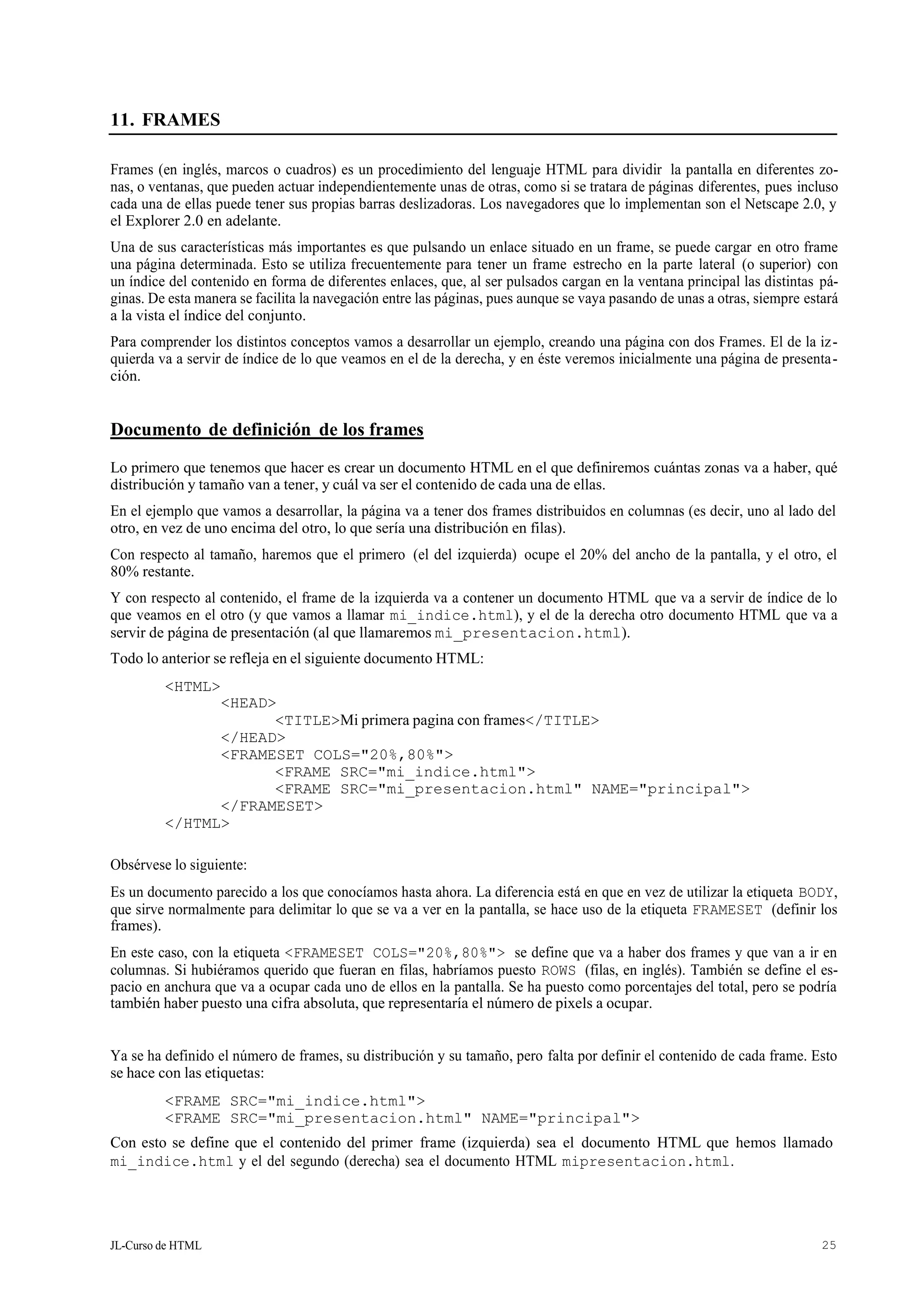 JL-Curso de HTML 25
11. FRAMES
Frames (en inglés, marcos o cuadros) es un procedimiento del lenguaje HTML para dividir la pantalla en diferentes zo-
nas, o ventanas, que pueden actuar independientemente unas de otras, como si se tratara de páginas diferentes, pues incluso
cada una de ellas puede tener sus propias barras deslizadoras. Los navegadores que lo implementan son el Netscape 2.0, y
el Explorer 2.0 en adelante.
Una de sus características más importantes es que pulsando un enlace situado en un frame, se puede cargar en otro frame
una página determinada. Esto se utiliza frecuentemente para tener un frame estrecho en la parte lateral (o superior) con
un índice del contenido en forma de diferentes enlaces, que, al ser pulsados cargan en la ventana principal las distintas pá-
ginas. De esta manera se facilita la navegación entre las páginas, pues aunque se vaya pasando de unas a otras, siempre estará
a la vista el índice del conjunto.
Para comprender los distintos conceptos vamos a desarrollar un ejemplo, creando una página con dos Frames. El de la iz-
quierda va a servir de índice de lo que veamos en el de la derecha, y en éste veremos inicialmente una página de presenta-
ción.
Documento de definición de los frames
Lo primero que tenemos que hacer es crear un documento HTML en el que definiremos cuántas zonas va a haber, qué
distribución y tamaño van a tener, y cuál va ser el contenido de cada una de ellas.
En el ejemplo que vamos a desarrollar, la página va a tener dos frames distribuidos en columnas (es decir, uno al lado del
otro, en vez de uno encima del otro, lo que sería una distribución en filas).
Con respecto al tamaño, haremos que el primero (el del izquierda) ocupe el 20% del ancho de la pantalla, y el otro, el
80% restante.
Y con respecto al contenido, el frame de la izquierda va a contener un documento HTML que va a servir de índice de lo
que veamos en el otro (y que vamos a llamar mi_indice.html), y el de la derecha otro documento HTML que va a
servir de página de presentación (al que llamaremos mi_presentacion.html).
Todo lo anterior se refleja en el siguiente documento HTML:
<HTML>
<HEAD>
<TITLE>Mi primera pagina con frames</TITLE>
</HEAD>
<FRAMESET COLS="20%,80%">
<FRAME SRC="mi_indice.html">
<FRAME SRC="mi_presentacion.html" NAME="principal">
</FRAMESET>
</HTML>
Obsérvese lo siguiente:
Es un documento parecido a los que conocíamos hasta ahora. La diferencia está en que en vez de utilizar la etiqueta BODY,
que sirve normalmente para delimitar lo que se va a ver en la pantalla, se hace uso de la etiqueta FRAMESET (definir los
frames).
En este caso, con la etiqueta <FRAMESET COLS="20%,80%"> se define que va a haber dos frames y que van a ir en
columnas. Si hubiéramos querido que fueran en filas, habríamos puesto ROWS (filas, en inglés). También se define el es-
pacio en anchura que va a ocupar cada uno de ellos en la pantalla. Se ha puesto como porcentajes del total, pero se podría
también haber puesto una cifra absoluta, que representaría el número de pixels a ocupar.
Ya se ha definido el número de frames, su distribución y su tamaño, pero falta por definir el contenido de cada frame. Esto
se hace con las etiquetas:
<FRAME SRC="mi_indice.html">
<FRAME SRC="mi_presentacion.html" NAME="principal">
Con esto se define que el contenido del primer frame (izquierda) sea el documento HTML que hemos llamado
mi_indice.html y el del segundo (derecha) sea el documento HTML mipresentacion.html.
 