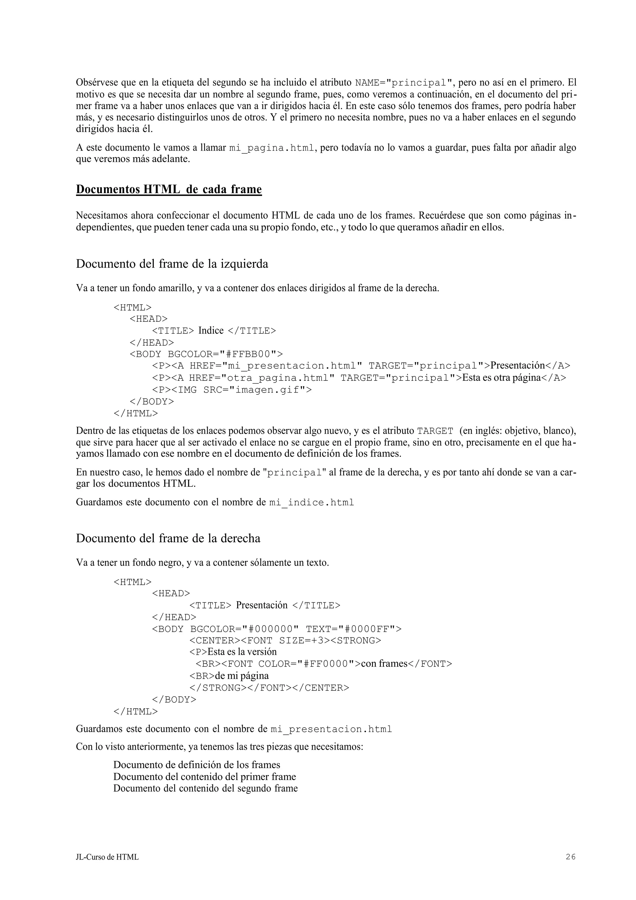 JL-Curso de HTML 26
Obsérvese que en la etiqueta del segundo se ha incluido el atributo NAME="principal", pero no así en el primero. El
motivo es que se necesita dar un nombre al segundo frame, pues, como veremos a continuación, en el documento del pri-
mer frame va a haber unos enlaces que van a ir dirigidos hacia él. En este caso sólo tenemos dos frames, pero podría haber
más, y es necesario distinguirlos unos de otros. Y el primero no necesita nombre, pues no va a haber enlaces en el segundo
dirigidos hacia él.
A este documento le vamos a llamar mi_pagina.html, pero todavía no lo vamos a guardar, pues falta por añadir algo
que veremos más adelante.
Documentos HTML de cada frame
Necesitamos ahora confeccionar el documento HTML de cada uno de los frames. Recuérdese que son como páginas in-
dependientes, que pueden tener cada una su propio fondo, etc., y todo lo que queramos añadir en ellos.
Documento del frame de la izquierda
Va a tener un fondo amarillo, y va a contener dos enlaces dirigidos al frame de la derecha.
<HTML>
<HEAD>
<TITLE> Indice </TITLE>
</HEAD>
<BODY BGCOLOR="#FFBB00">
<P><A HREF="mi_presentacion.html" TARGET="principal">Presentación</A>
<P><A HREF="otra_pagina.html" TARGET="principal">Esta es otra página</A>
<P><IMG SRC="imagen.gif">
</BODY>
</HTML>
Dentro de las etiquetas de los enlaces podemos observar algo nuevo, y es el atributo TARGET (en inglés: objetivo, blanco),
que sirve para hacer que al ser activado el enlace no se cargue en el propio frame, sino en otro, precisamente en el que ha-
yamos llamado con ese nombre en el documento de definición de los frames.
En nuestro caso, le hemos dado el nombre de "principal" al frame de la derecha, y es por tanto ahí donde se van a car-
gar los documentos HTML.
Guardamos este documento con el nombre de mi_indice.html
Documento del frame de la derecha
Va a tener un fondo negro, y va a contener sólamente un texto.
<HTML>
<HEAD>
<TITLE> Presentación </TITLE>
</HEAD>
<BODY BGCOLOR="#000000" TEXT="#0000FF">
<CENTER><FONT SIZE=+3><STRONG>
<P>Esta es la versión
<BR><FONT COLOR="#FF0000">con frames</FONT>
<BR>de mi página
</STRONG></FONT></CENTER>
</BODY>
</HTML>
Guardamos este documento con el nombre de mi_presentacion.html
Con lo visto anteriormente, ya tenemos las tres piezas que necesitamos:
Documento de definición de los frames
Documento del contenido del primer frame
Documento del contenido del segundo frame
 