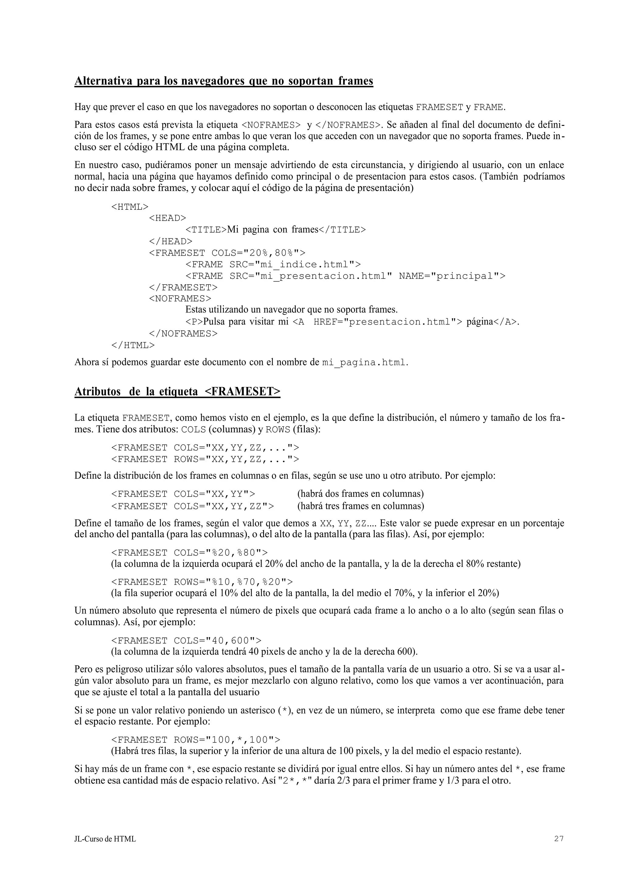JL-Curso de HTML 27
Alternativa para los navegadores que no soportan frames
Hay que prever el caso en que los navegadores no soportan o desconocen las etiquetas FRAMESET y FRAME.
Para estos casos está prevista la etiqueta <NOFRAMES> y </NOFRAMES>. Se añaden al final del documento de defini-
ción de los frames, y se pone entre ambas lo que veran los que acceden con un navegador que no soporta frames. Puede in-
cluso ser el código HTML de una página completa.
En nuestro caso, pudiéramos poner un mensaje advirtiendo de esta circunstancia, y dirigiendo al usuario, con un enlace
normal, hacia una página que hayamos definido como principal o de presentacion para estos casos. (También podríamos
no decir nada sobre frames, y colocar aquí el código de la página de presentación)
<HTML>
<HEAD>
<TITLE>Mi pagina con frames</TITLE>
</HEAD>
<FRAMESET COLS="20%,80%">
<FRAME SRC="mi_indice.html">
<FRAME SRC="mi_presentacion.html" NAME="principal">
</FRAMESET>
<NOFRAMES>
Estas utilizando un navegador que no soporta frames.
<P>Pulsa para visitar mi <A HREF="presentacion.html"> página</A>.
</NOFRAMES>
</HTML>
Ahora sí podemos guardar este documento con el nombre de mi_pagina.html.
Atributos de la etiqueta <FRAMESET>
La etiqueta FRAMESET, como hemos visto en el ejemplo, es la que define la distribución, el número y tamaño de los fra-
mes. Tiene dos atributos: COLS (columnas) y ROWS (filas):
<FRAMESET COLS="XX,YY,ZZ,...">
<FRAMESET ROWS="XX,YY,ZZ,...">
Define la distribución de los frames en columnas o en filas, según se use uno u otro atributo. Por ejemplo:
<FRAMESET COLS="XX,YY"> (habrá dos frames en columnas)
<FRAMESET COLS="XX,YY,ZZ"> (habrá tres frames en columnas)
Define el tamaño de los frames, según el valor que demos a XX, YY, ZZ.... Este valor se puede expresar en un porcentaje
del ancho del pantalla (para las columnas), o del alto de la pantalla (para las filas). Así, por ejemplo:
<FRAMESET COLS="%20,%80">
(la columna de la izquierda ocupará el 20% del ancho de la pantalla, y la de la derecha el 80% restante)
<FRAMESET ROWS="%10,%70,%20">
(la fila superior ocupará el 10% del alto de la pantalla, la del medio el 70%, y la inferior el 20%)
Un número absoluto que representa el número de pixels que ocupará cada frame a lo ancho o a lo alto (según sean filas o
columnas). Así, por ejemplo:
<FRAMESET COLS="40,600">
(la columna de la izquierda tendrá 40 pixels de ancho y la de la derecha 600).
Pero es peligroso utilizar sólo valores absolutos, pues el tamaño de la pantalla varía de un usuario a otro. Si se va a usar al-
gún valor absoluto para un frame, es mejor mezclarlo con alguno relativo, como los que vamos a ver acontinuación, para
que se ajuste el total a la pantalla del usuario
Si se pone un valor relativo poniendo un asterisco (*), en vez de un número, se interpreta como que ese frame debe tener
el espacio restante. Por ejemplo:
<FRAMESET ROWS="100,*,100">
(Habrá tres filas, la superior y la inferior de una altura de 100 pixels, y la del medio el espacio restante).
Si hay más de un frame con *, ese espacio restante se dividirá por igual entre ellos. Si hay un número antes del *, ese frame
obtiene esa cantidad más de espacio relativo. Así "2*,*" daría 2/3 para el primer frame y 1/3 para el otro.
 
