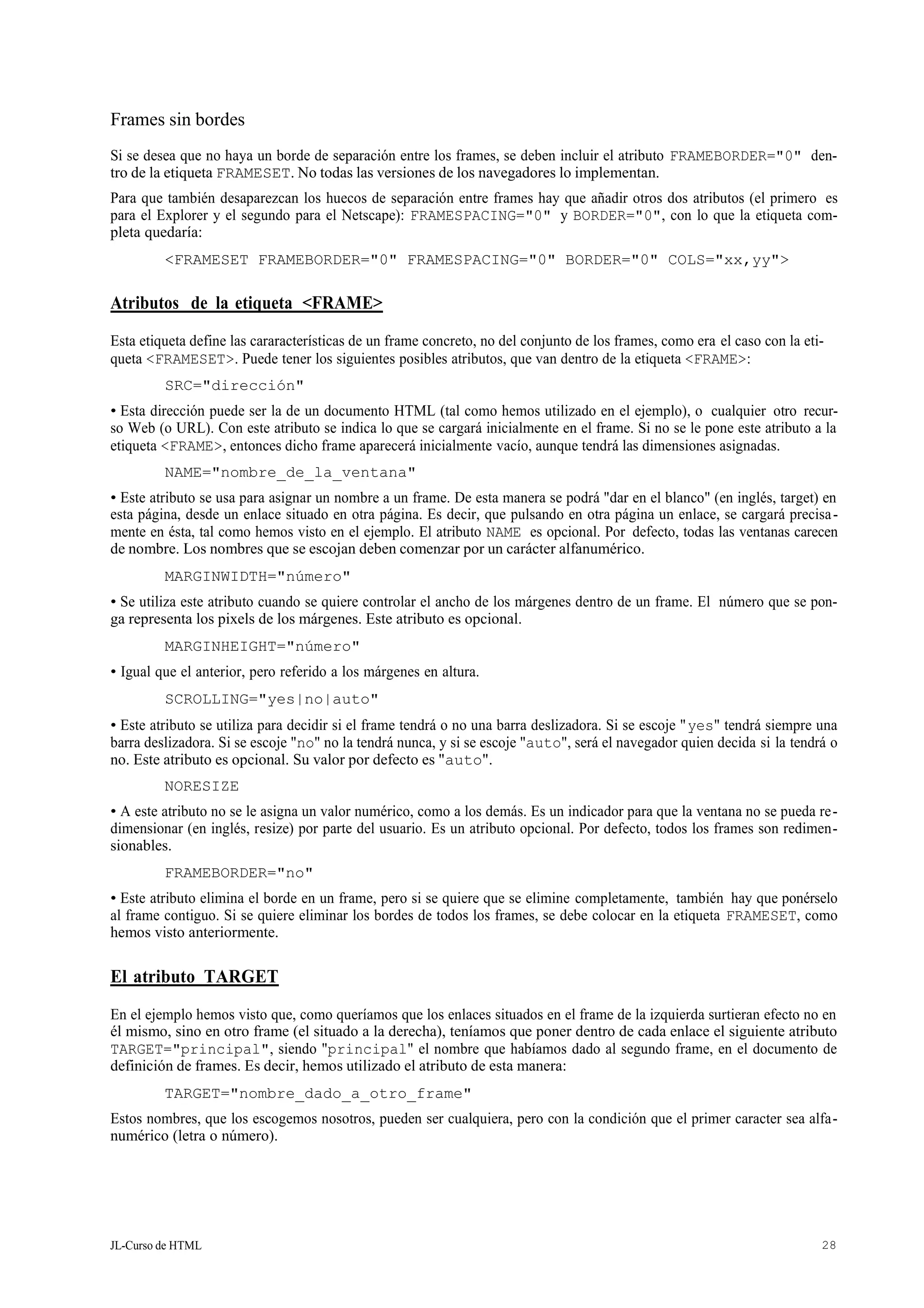 JL-Curso de HTML 28
Frames sin bordes
Si se desea que no haya un borde de separación entre los frames, se deben incluir el atributo FRAMEBORDER="0" den-
tro de la etiqueta FRAMESET. No todas las versiones de los navegadores lo implementan.
Para que también desaparezcan los huecos de separación entre frames hay que añadir otros dos atributos (el primero es
para el Explorer y el segundo para el Netscape): FRAMESPACING="0" y BORDER="0", con lo que la etiqueta com-
pleta quedaría:
<FRAMESET FRAMEBORDER="0" FRAMESPACING="0" BORDER="0" COLS="xx,yy">
Atributos de la etiqueta <FRAME>
Esta etiqueta define las cararacterísticas de un frame concreto, no del conjunto de los frames, como era el caso con la eti-
queta <FRAMESET>. Puede tener los siguientes posibles atributos, que van dentro de la etiqueta <FRAME>:
SRC="dirección"
• Esta dirección puede ser la de un documento HTML (tal como hemos utilizado en el ejemplo), o cualquier otro recur-
so Web (o URL). Con este atributo se indica lo que se cargará inicialmente en el frame. Si no se le pone este atributo a la
etiqueta <FRAME>, entonces dicho frame aparecerá inicialmente vacío, aunque tendrá las dimensiones asignadas.
NAME="nombre_de_la_ventana"
• Este atributo se usa para asignar un nombre a un frame. De esta manera se podrá "dar en el blanco" (en inglés, target) en
esta página, desde un enlace situado en otra página. Es decir, que pulsando en otra página un enlace, se cargará precisa-
mente en ésta, tal como hemos visto en el ejemplo. El atributo NAME es opcional. Por defecto, todas las ventanas carecen
de nombre. Los nombres que se escojan deben comenzar por un carácter alfanumérico.
MARGINWIDTH="número"
• Se utiliza este atributo cuando se quiere controlar el ancho de los márgenes dentro de un frame. El número que se pon-
ga representa los pixels de los márgenes. Este atributo es opcional.
MARGINHEIGHT="número"
• Igual que el anterior, pero referido a los márgenes en altura.
SCROLLING="yes|no|auto"
• Este atributo se utiliza para decidir si el frame tendrá o no una barra deslizadora. Si se escoje "yes" tendrá siempre una
barra deslizadora. Si se escoje "no" no la tendrá nunca, y si se escoje "auto", será el navegador quien decida si la tendrá o
no. Este atributo es opcional. Su valor por defecto es "auto".
NORESIZE
• A este atributo no se le asigna un valor numérico, como a los demás. Es un indicador para que la ventana no se pueda re-
dimensionar (en inglés, resize) por parte del usuario. Es un atributo opcional. Por defecto, todos los frames son redimen-
sionables.
FRAMEBORDER="no"
• Este atributo elimina el borde en un frame, pero si se quiere que se elimine completamente, también hay que ponérselo
al frame contiguo. Si se quiere eliminar los bordes de todos los frames, se debe colocar en la etiqueta FRAMESET, como
hemos visto anteriormente.
El atributo TARGET
En el ejemplo hemos visto que, como queríamos que los enlaces situados en el frame de la izquierda surtieran efecto no en
él mismo, sino en otro frame (el situado a la derecha), teníamos que poner dentro de cada enlace el siguiente atributo
TARGET="principal", siendo "principal" el nombre que habíamos dado al segundo frame, en el documento de
definición de frames. Es decir, hemos utilizado el atributo de esta manera:
TARGET="nombre_dado_a_otro_frame"
Estos nombres, que los escogemos nosotros, pueden ser cualquiera, pero con la condición que el primer caracter sea alfa-
numérico (letra o número).
 