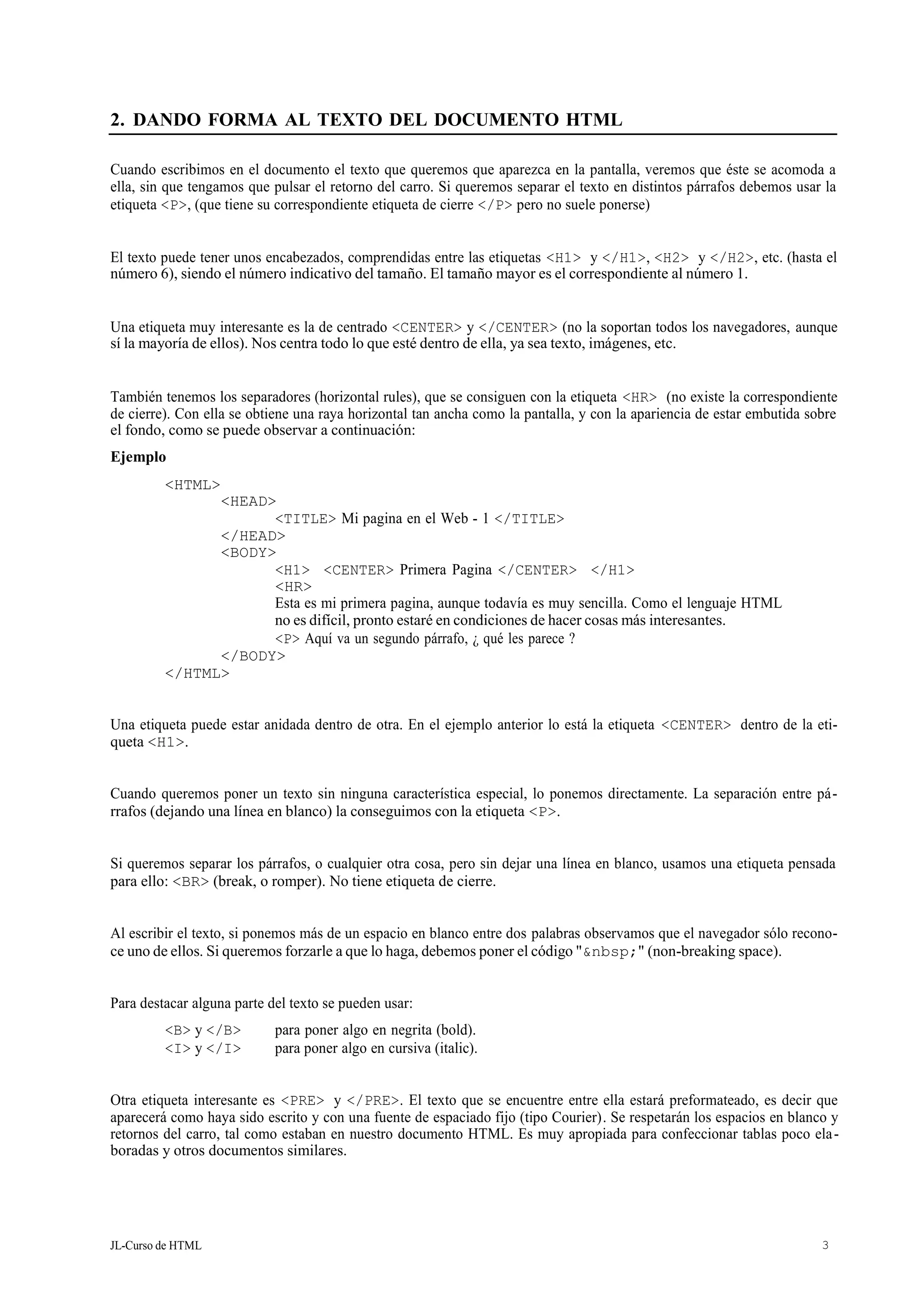 JL-Curso de HTML 3
2. DANDO FORMA AL TEXTO DEL DOCUMENTO HTML
Cuando escribimos en el documento el texto que queremos que aparezca en la pantalla, veremos que éste se acomoda a
ella, sin que tengamos que pulsar el retorno del carro. Si queremos separar el texto en distintos párrafos debemos usar la
etiqueta <P>, (que tiene su correspondiente etiqueta de cierre </P> pero no suele ponerse)
El texto puede tener unos encabezados, comprendidas entre las etiquetas <H1> y </H1>, <H2> y </H2>, etc. (hasta el
número 6), siendo el número indicativo del tamaño. El tamaño mayor es el correspondiente al número 1.
Una etiqueta muy interesante es la de centrado <CENTER> y </CENTER> (no la soportan todos los navegadores, aunque
sí la mayoría de ellos). Nos centra todo lo que esté dentro de ella, ya sea texto, imágenes, etc.
También tenemos los separadores (horizontal rules), que se consiguen con la etiqueta <HR> (no existe la correspondiente
de cierre). Con ella se obtiene una raya horizontal tan ancha como la pantalla, y con la apariencia de estar embutida sobre
el fondo, como se puede observar a continuación:
Ejemplo
<HTML>
<HEAD>
<TITLE> Mi pagina en el Web - 1 </TITLE>
</HEAD>
<BODY>
<H1> <CENTER> Primera Pagina </CENTER> </H1>
<HR>
Esta es mi primera pagina, aunque todavía es muy sencilla. Como el lenguaje HTML
no es difícil, pronto estaré en condiciones de hacer cosas más interesantes.
<P> Aquí va un segundo párrafo, ¿ qué les parece ?
</BODY>
</HTML>
Una etiqueta puede estar anidada dentro de otra. En el ejemplo anterior lo está la etiqueta <CENTER> dentro de la eti-
queta <H1>.
Cuando queremos poner un texto sin ninguna característica especial, lo ponemos directamente. La separación entre pá-
rrafos (dejando una línea en blanco) la conseguimos con la etiqueta <P>.
Si queremos separar los párrafos, o cualquier otra cosa, pero sin dejar una línea en blanco, usamos una etiqueta pensada
para ello: <BR> (break, o romper). No tiene etiqueta de cierre.
Al escribir el texto, si ponemos más de un espacio en blanco entre dos palabras observamos que el navegador sólo recono-
ce uno de ellos. Si queremos forzarle a que lo haga, debemos poner el código "&nbsp;" (non-breaking space).
Para destacar alguna parte del texto se pueden usar:
<B> y </B> para poner algo en negrita (bold).
<I> y </I> para poner algo en cursiva (italic).
Otra etiqueta interesante es <PRE> y </PRE>. El texto que se encuentre entre ella estará preformateado, es decir que
aparecerá como haya sido escrito y con una fuente de espaciado fijo (tipo Courier). Se respetarán los espacios en blanco y
retornos del carro, tal como estaban en nuestro documento HTML. Es muy apropiada para confeccionar tablas poco ela-
boradas y otros documentos similares.
 