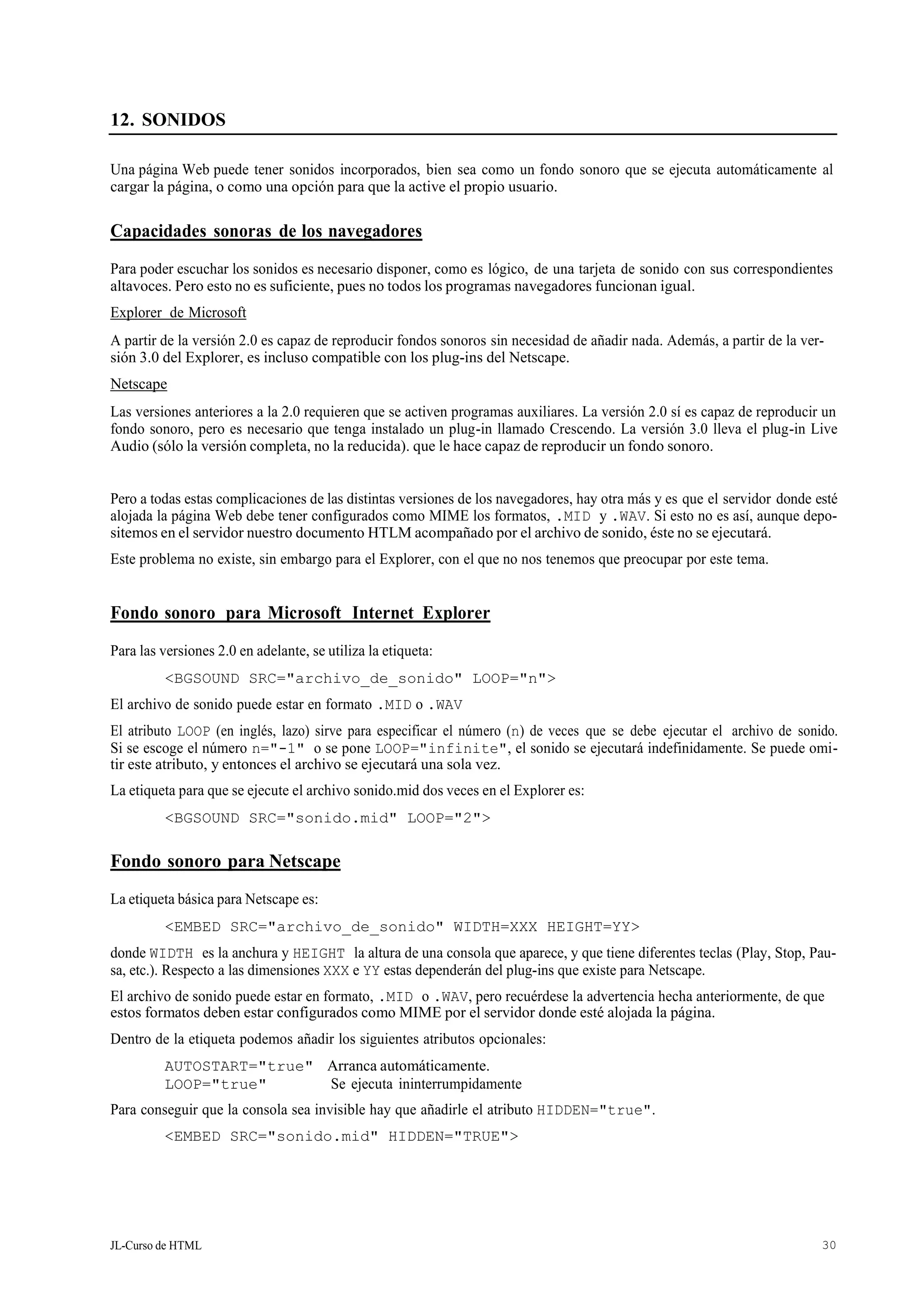 JL-Curso de HTML 30
12. SONIDOS
Una página Web puede tener sonidos incorporados, bien sea como un fondo sonoro que se ejecuta automáticamente al
cargar la página, o como una opción para que la active el propio usuario.
Capacidades sonoras de los navegadores
Para poder escuchar los sonidos es necesario disponer, como es lógico, de una tarjeta de sonido con sus correspondientes
altavoces. Pero esto no es suficiente, pues no todos los programas navegadores funcionan igual.
Explorer de Microsoft
A partir de la versión 2.0 es capaz de reproducir fondos sonoros sin necesidad de añadir nada. Además, a partir de la ver-
sión 3.0 del Explorer, es incluso compatible con los plug-ins del Netscape.
Netscape
Las versiones anteriores a la 2.0 requieren que se activen programas auxiliares. La versión 2.0 sí es capaz de reproducir un
fondo sonoro, pero es necesario que tenga instalado un plug-in llamado Crescendo. La versión 3.0 lleva el plug-in Live
Audio (sólo la versión completa, no la reducida). que le hace capaz de reproducir un fondo sonoro.
Pero a todas estas complicaciones de las distintas versiones de los navegadores, hay otra más y es que el servidor donde esté
alojada la página Web debe tener configurados como MIME los formatos, .MID y .WAV. Si esto no es así, aunque depo-
sitemos en el servidor nuestro documento HTLM acompañado por el archivo de sonido, éste no se ejecutará.
Este problema no existe, sin embargo para el Explorer, con el que no nos tenemos que preocupar por este tema.
Fondo sonoro para Microsoft Internet Explorer
Para las versiones 2.0 en adelante, se utiliza la etiqueta:
<BGSOUND SRC="archivo_de_sonido" LOOP="n">
El archivo de sonido puede estar en formato .MID o .WAV
El atributo LOOP (en inglés, lazo) sirve para especificar el número (n) de veces que se debe ejecutar el archivo de sonido.
Si se escoge el número n="-1" o se pone LOOP="infinite", el sonido se ejecutará indefinidamente. Se puede omi-
tir este atributo, y entonces el archivo se ejecutará una sola vez.
La etiqueta para que se ejecute el archivo sonido.mid dos veces en el Explorer es:
<BGSOUND SRC="sonido.mid" LOOP="2">
Fondo sonoro para Netscape
La etiqueta básica para Netscape es:
<EMBED SRC="archivo_de_sonido" WIDTH=XXX HEIGHT=YY>
donde WIDTH es la anchura y HEIGHT la altura de una consola que aparece, y que tiene diferentes teclas (Play, Stop, Pau-
sa, etc.). Respecto a las dimensiones XXX e YY estas dependerán del plug-ins que existe para Netscape.
El archivo de sonido puede estar en formato, .MID o .WAV, pero recuérdese la advertencia hecha anteriormente, de que
estos formatos deben estar configurados como MIME por el servidor donde esté alojada la página.
Dentro de la etiqueta podemos añadir los siguientes atributos opcionales:
AUTOSTART="true" Arranca automáticamente.
LOOP="true" Se ejecuta ininterrumpidamente
Para conseguir que la consola sea invisible hay que añadirle el atributo HIDDEN="true".
<EMBED SRC="sonido.mid" HIDDEN="TRUE">
 