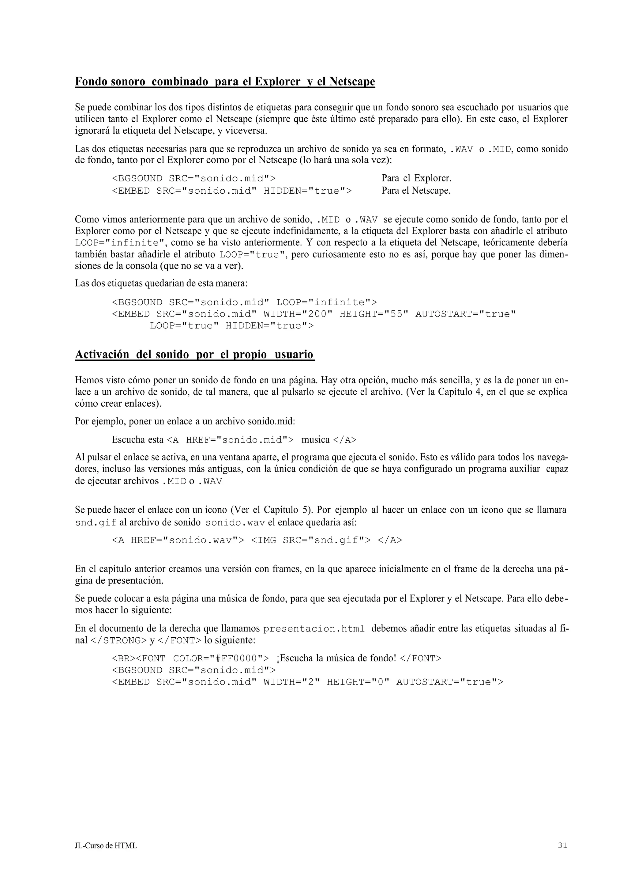 JL-Curso de HTML 31
Fondo sonoro combinado para el Explorer y el Netscape
Se puede combinar los dos tipos distintos de etiquetas para conseguir que un fondo sonoro sea escuchado por usuarios que
utilicen tanto el Explorer como el Netscape (siempre que éste último esté preparado para ello). En este caso, el Explorer
ignorará la etiqueta del Netscape, y viceversa.
Las dos etiquetas necesarias para que se reproduzca un archivo de sonido ya sea en formato, .WAV o .MID, como sonido
de fondo, tanto por el Explorer como por el Netscape (lo hará una sola vez):
<BGSOUND SRC="sonido.mid"> Para el Explorer.
<EMBED SRC="sonido.mid" HIDDEN="true"> Para el Netscape.
Como vimos anteriormente para que un archivo de sonido, .MID o .WAV se ejecute como sonido de fondo, tanto por el
Explorer como por el Netscape y que se ejecute indefinidamente, a la etiqueta del Explorer basta con añadirle el atributo
LOOP="infinite", como se ha visto anteriormente. Y con respecto a la etiqueta del Netscape, teóricamente debería
también bastar añadirle el atributo LOOP="true", pero curiosamente esto no es así, porque hay que poner las dimen-
siones de la consola (que no se va a ver).
Las dos etiquetas quedarian de esta manera:
<BGSOUND SRC="sonido.mid" LOOP="infinite">
<EMBED SRC="sonido.mid" WIDTH="200" HEIGHT="55" AUTOSTART="true"
LOOP="true" HIDDEN="true">
Activación del sonido por el propio usuario
Hemos visto cómo poner un sonido de fondo en una página. Hay otra opción, mucho más sencilla, y es la de poner un en-
lace a un archivo de sonido, de tal manera, que al pulsarlo se ejecute el archivo. (Ver la Capítulo 4, en el que se explica
cómo crear enlaces).
Por ejemplo, poner un enlace a un archivo sonido.mid:
Escucha esta <A HREF="sonido.mid"> musica </A>
Al pulsar el enlace se activa, en una ventana aparte, el programa que ejecuta el sonido. Esto es válido para todos los navega-
dores, incluso las versiones más antiguas, con la única condición de que se haya configurado un programa auxiliar capaz
de ejecutar archivos .MID o .WAV
Se puede hacer el enlace con un icono (Ver el Capítulo 5). Por ejemplo al hacer un enlace con un icono que se llamara
snd.gif al archivo de sonido sonido.wav el enlace quedaria así:
<A HREF="sonido.wav"> <IMG SRC="snd.gif"> </A>
En el capítulo anterior creamos una versión con frames, en la que aparece inicialmente en el frame de la derecha una pá-
gina de presentación.
Se puede colocar a esta página una música de fondo, para que sea ejecutada por el Explorer y el Netscape. Para ello debe-
mos hacer lo siguiente:
En el documento de la derecha que llamamos presentacion.html debemos añadir entre las etiquetas situadas al fi-
nal </STRONG> y </FONT> lo siguiente:
<BR><FONT COLOR="#FF0000"> ¡Escucha la música de fondo! </FONT>
<BGSOUND SRC="sonido.mid">
<EMBED SRC="sonido.mid" WIDTH="2" HEIGHT="0" AUTOSTART="true">
 