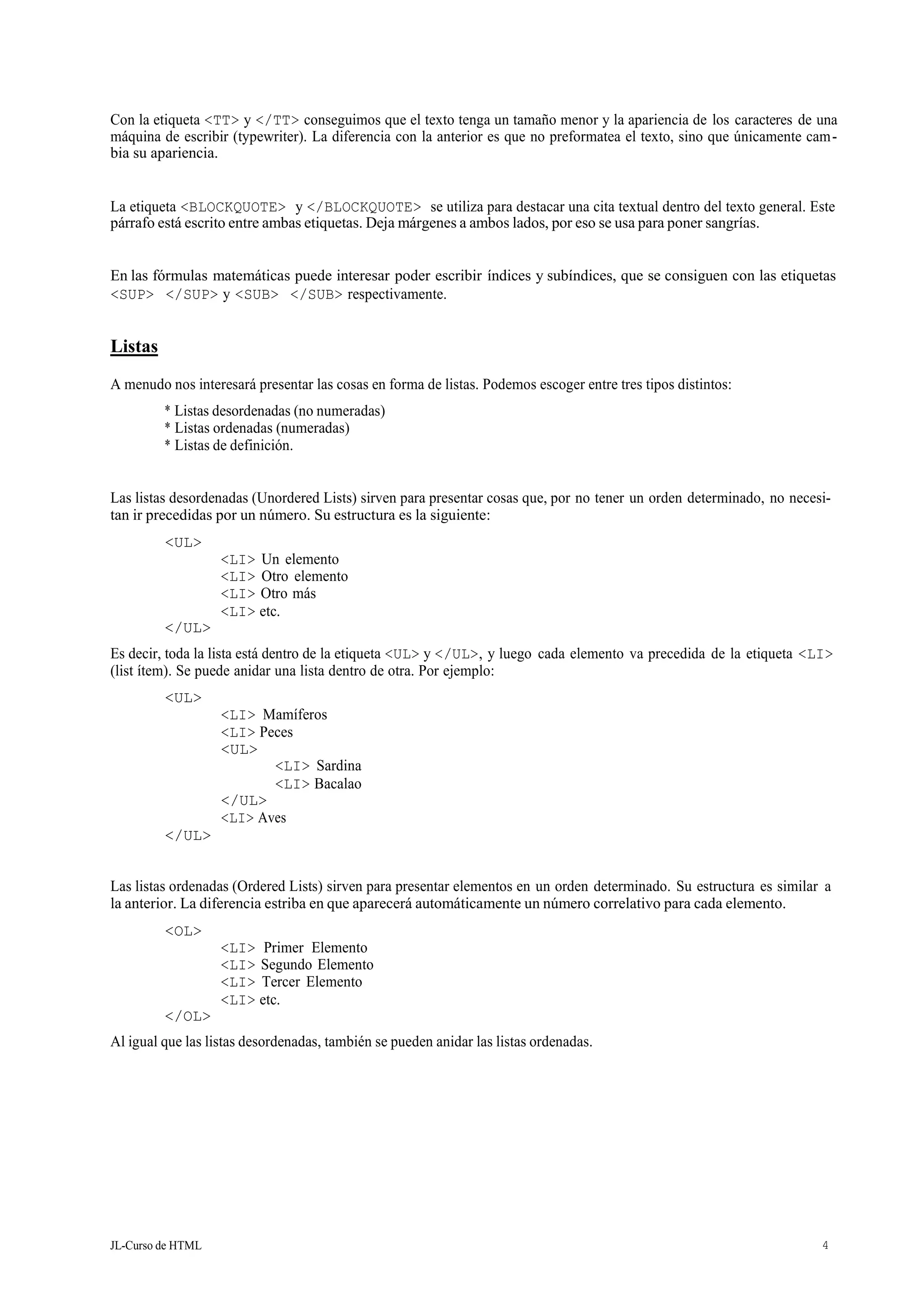 JL-Curso de HTML 4
Con la etiqueta <TT> y </TT> conseguimos que el texto tenga un tamaño menor y la apariencia de los caracteres de una
máquina de escribir (typewriter). La diferencia con la anterior es que no preformatea el texto, sino que únicamente cam-
bia su apariencia.
La etiqueta <BLOCKQUOTE> y </BLOCKQUOTE> se utiliza para destacar una cita textual dentro del texto general. Este
párrafo está escrito entre ambas etiquetas. Deja márgenes a ambos lados, por eso se usa para poner sangrías.
En las fórmulas matemáticas puede interesar poder escribir índices y subíndices, que se consiguen con las etiquetas
<SUP> </SUP> y <SUB> </SUB> respectivamente.
Listas
A menudo nos interesará presentar las cosas en forma de listas. Podemos escoger entre tres tipos distintos:
* Listas desordenadas (no numeradas)
* Listas ordenadas (numeradas)
* Listas de definición.
Las listas desordenadas (Unordered Lists) sirven para presentar cosas que, por no tener un orden determinado, no necesi-
tan ir precedidas por un número. Su estructura es la siguiente:
<UL>
</UL>
<LI> Un elemento
<LI> Otro elemento
<LI> Otro más
<LI> etc.
Es decir, toda la lista está dentro de la etiqueta <UL> y </UL>, y luego cada elemento va precedida de la etiqueta <LI>
(list ítem). Se puede anidar una lista dentro de otra. Por ejemplo:
<UL>
<LI> Mamíferos
<LI> Peces
<UL>
</UL>
<LI> Sardina
<LI> Bacalao
<LI> Aves
</UL>
Las listas ordenadas (Ordered Lists) sirven para presentar elementos en un orden determinado. Su estructura es similar a
la anterior. La diferencia estriba en que aparecerá automáticamente un número correlativo para cada elemento.
<OL>
</OL>
<LI> Primer Elemento
<LI> Segundo Elemento
<LI> Tercer Elemento
<LI> etc.
Al igual que las listas desordenadas, también se pueden anidar las listas ordenadas.
 