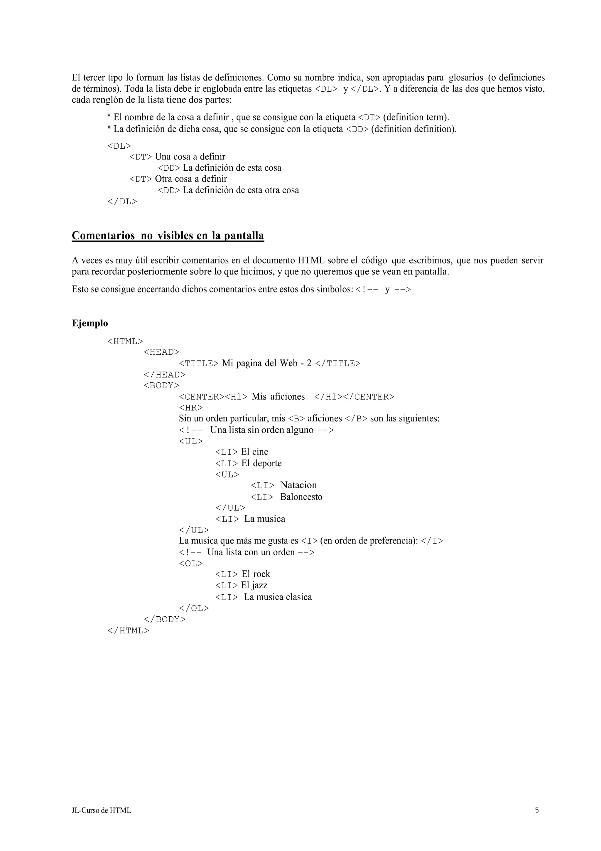 JL-Curso de HTML 5
El tercer tipo lo forman las listas de definiciones. Como su nombre indica, son apropiadas para glosarios (o definiciones
de términos). Toda la lista debe ir englobada entre las etiquetas <DL> y </DL>. Y a diferencia de las dos que hemos visto,
cada renglón de la lista tiene dos partes:
* El nombre de la cosa a definir , que se consigue con la etiqueta <DT> (definition term).
* La definición de dicha cosa, que se consigue con la etiqueta <DD> (definition definition).
<DL>
<DT> Una cosa a definir
<DD> La definición de esta cosa
<DT> Otra cosa a definir
<DD> La definición de esta otra cosa
</DL>
Comentarios no visibles en la pantalla
A veces es muy útil escribir comentarios en el documento HTML sobre el código que escribimos, que nos pueden servir
para recordar posteriormente sobre lo que hicimos, y que no queremos que se vean en pantalla.
Esto se consigue encerrando dichos comentarios entre estos dos símbolos: <!–– y ––>
Ejemplo
<HTML>
<HEAD>
<TITLE> Mi pagina del Web - 2 </TITLE>
</HEAD>
<BODY>
<CENTER><H1> Mis aficiones </H1></CENTER>
<HR>
Sin un orden particular, mis <B> aficiones </B> son las siguientes:
<!–– Una lista sin orden alguno ––>
<UL>
<LI> El cine
<LI> El deporte
<UL>
</UL>
<LI> Natacion
<LI> Baloncesto
<LI> La musica
</UL>
La musica que más me gusta es <I> (en orden de preferencia): </I>
<!–– Una lista con un orden ––>
<OL>
</OL>
</BODY>
</HTML>
<LI> El rock
<LI> El jazz
<LI> La musica clasica
 