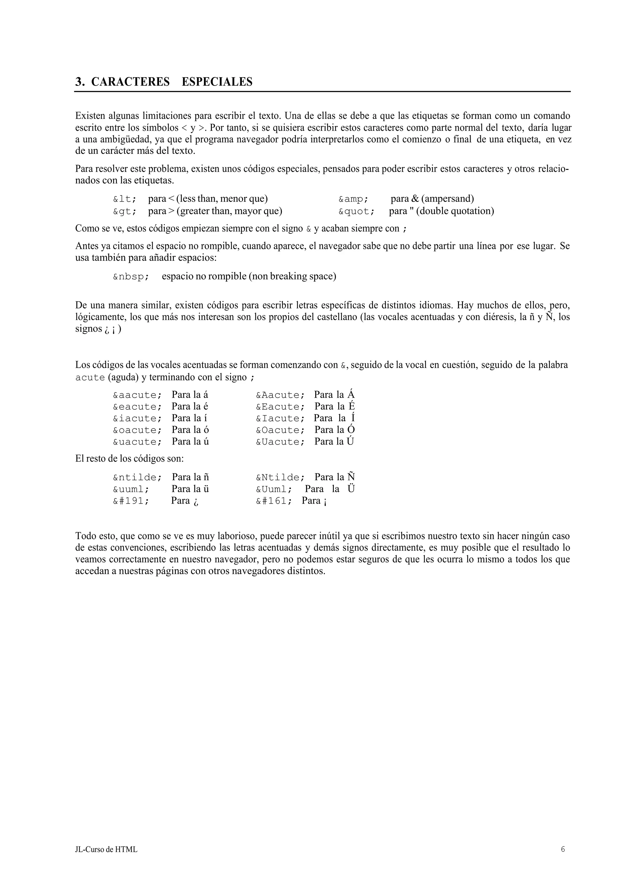 JL-Curso de HTML 6
3. CARACTERES ESPECIALES
Existen algunas limitaciones para escribir el texto. Una de ellas se debe a que las etiquetas se forman como un comando
escrito entre los símbolos < y >. Por tanto, si se quisiera escribir estos caracteres como parte normal del texto, daría lugar
a una ambigüedad, ya que el programa navegador podría interpretarlos como el comienzo o final de una etiqueta, en vez
de un carácter más del texto.
Para resolver este problema, existen unos códigos especiales, pensados para poder escribir estos caracteres y otros relacio-
nados con las etiquetas.
< para < (less than, menor que) &amp; para & (ampersand)
> para > (greater than, mayor que) " para " (double quotation)
Como se ve, estos códigos empiezan siempre con el signo & y acaban siempre con ;
Antes ya citamos el espacio no rompible, cuando aparece, el navegador sabe que no debe partir una línea por ese lugar. Se
usa también para añadir espacios:
&nbsp; espacio no rompible (non breaking space)
De una manera similar, existen códigos para escribir letras específicas de distintos idiomas. Hay muchos de ellos, pero,
lógicamente, los que más nos interesan son los propios del castellano (las vocales acentuadas y con diéresis, la ñ y Ñ, los
signos ¿ ¡ )
Los códigos de las vocales acentuadas se forman comenzando con &, seguido de la vocal en cuestión, seguido de la palabra
acute (aguda) y terminando con el signo ;
&aacute; Para la á &Aacute; Para la Á
&eacute; Para la é &Eacute; Para la É
&iacute; Para la í &Iacute; Para la Í
&oacute; Para la ó &Oacute; Para la Ó
&uacute; Para la ú &Uacute; Para la Ú
El resto de los códigos son:
&ntilde; Para la ñ &Ntilde; Para la Ñ
&uuml; Para la ü &Uuml; Para la Ü
¿ Para ¿ ¡ Para ¡
Todo esto, que como se ve es muy laborioso, puede parecer inútil ya que si escribimos nuestro texto sin hacer ningún caso
de estas convenciones, escribiendo las letras acentuadas y demás signos directamente, es muy posible que el resultado lo
veamos correctamente en nuestro navegador, pero no podemos estar seguros de que les ocurra lo mismo a todos los que
accedan a nuestras páginas con otros navegadores distintos.
 