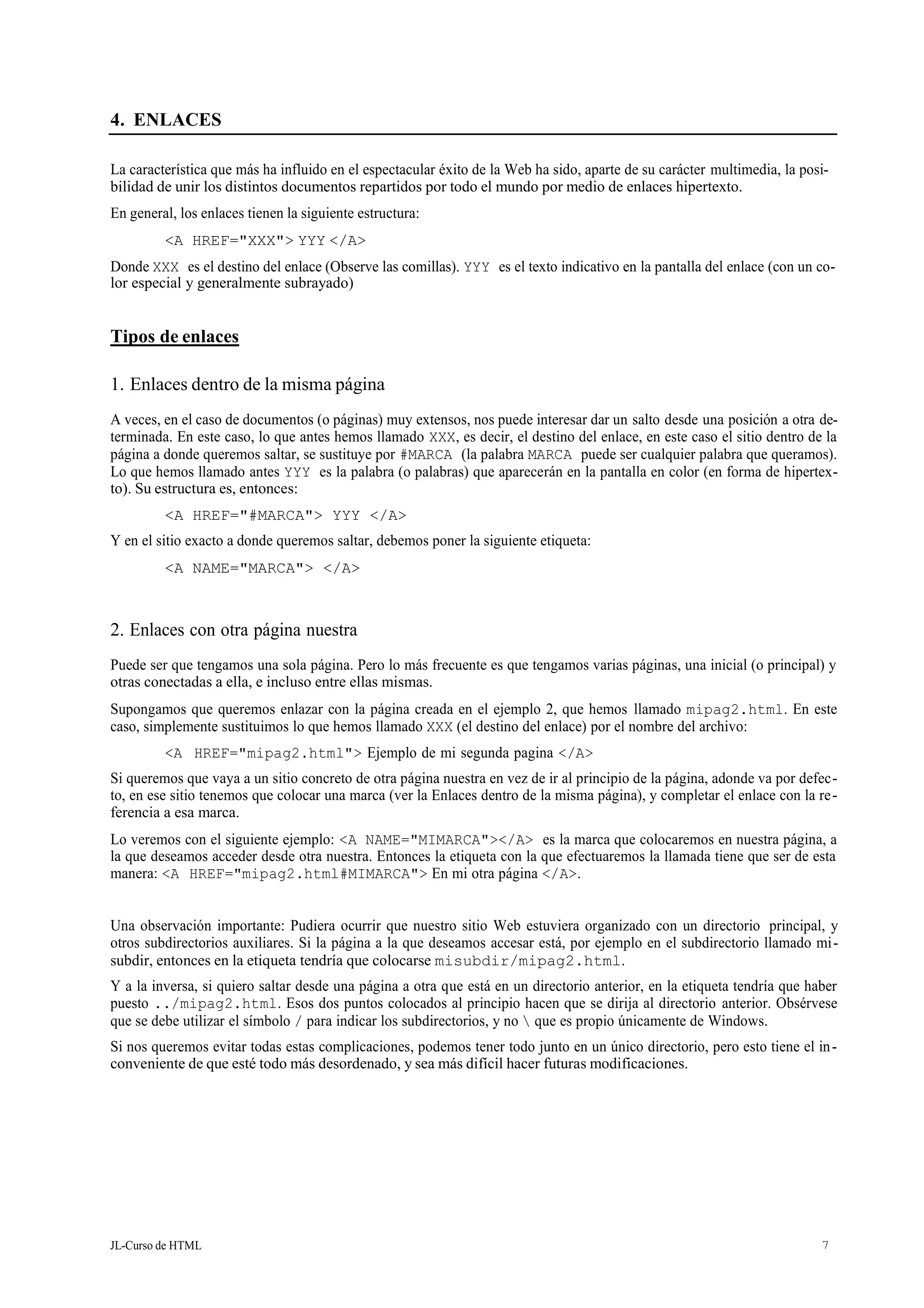 JL-Curso de HTML 7
4. ENLACES
La característica que más ha influido en el espectacular éxito de la Web ha sido, aparte de su carácter multimedia, la posi-
bilidad de unir los distintos documentos repartidos por todo el mundo por medio de enlaces hipertexto.
En general, los enlaces tienen la siguiente estructura:
<A HREF="XXX"> YYY </A>
Donde XXX es el destino del enlace (Observe las comillas). YYY es el texto indicativo en la pantalla del enlace (con un co-
lor especial y generalmente subrayado)
Tipos de enlaces
1. Enlaces dentro de la misma página
A veces, en el caso de documentos (o páginas) muy extensos, nos puede interesar dar un salto desde una posición a otra de-
terminada. En este caso, lo que antes hemos llamado XXX, es decir, el destino del enlace, en este caso el sitio dentro de la
página a donde queremos saltar, se sustituye por #MARCA (la palabra MARCA puede ser cualquier palabra que queramos).
Lo que hemos llamado antes YYY es la palabra (o palabras) que aparecerán en la pantalla en color (en forma de hipertex-
to). Su estructura es, entonces:
<A HREF="#MARCA"> YYY </A>
Y en el sitio exacto a donde queremos saltar, debemos poner la siguiente etiqueta:
<A NAME="MARCA"> </A>
2. Enlaces con otra página nuestra
Puede ser que tengamos una sola página. Pero lo más frecuente es que tengamos varias páginas, una inicial (o principal) y
otras conectadas a ella, e incluso entre ellas mismas.
Supongamos que queremos enlazar con la página creada en el ejemplo 2, que hemos llamado mipag2.html. En este
caso, simplemente sustituimos lo que hemos llamado XXX (el destino del enlace) por el nombre del archivo:
<A HREF="mipag2.html"> Ejemplo de mi segunda pagina </A>
Si queremos que vaya a un sitio concreto de otra página nuestra en vez de ir al principio de la página, adonde va por defec-
to, en ese sitio tenemos que colocar una marca (ver la Enlaces dentro de la misma página), y completar el enlace con la re-
ferencia a esa marca.
Lo veremos con el siguiente ejemplo: <A NAME="MIMARCA"></A> es la marca que colocaremos en nuestra página, a
la que deseamos acceder desde otra nuestra. Entonces la etiqueta con la que efectuaremos la llamada tiene que ser de esta
manera: <A HREF="mipag2.html#MIMARCA"> En mi otra página </A>.
Una observación importante: Pudiera ocurrir que nuestro sitio Web estuviera organizado con un directorio principal, y
otros subdirectorios auxiliares. Si la página a la que deseamos accesar está, por ejemplo en el subdirectorio llamado mi-
subdir, entonces en la etiqueta tendría que colocarse misubdir/mipag2.html.
Y a la inversa, si quiero saltar desde una página a otra que está en un directorio anterior, en la etiqueta tendría que haber
puesto ../mipag2.html. Esos dos puntos colocados al principio hacen que se dirija al directorio anterior. Obsérvese
que se debe utilizar el símbolo / para indicar los subdirectorios, y no  que es propio únicamente de Windows.
Si nos queremos evitar todas estas complicaciones, podemos tener todo junto en un único directorio, pero esto tiene el in-
conveniente de que esté todo más desordenado, y sea más difícil hacer futuras modificaciones.
 