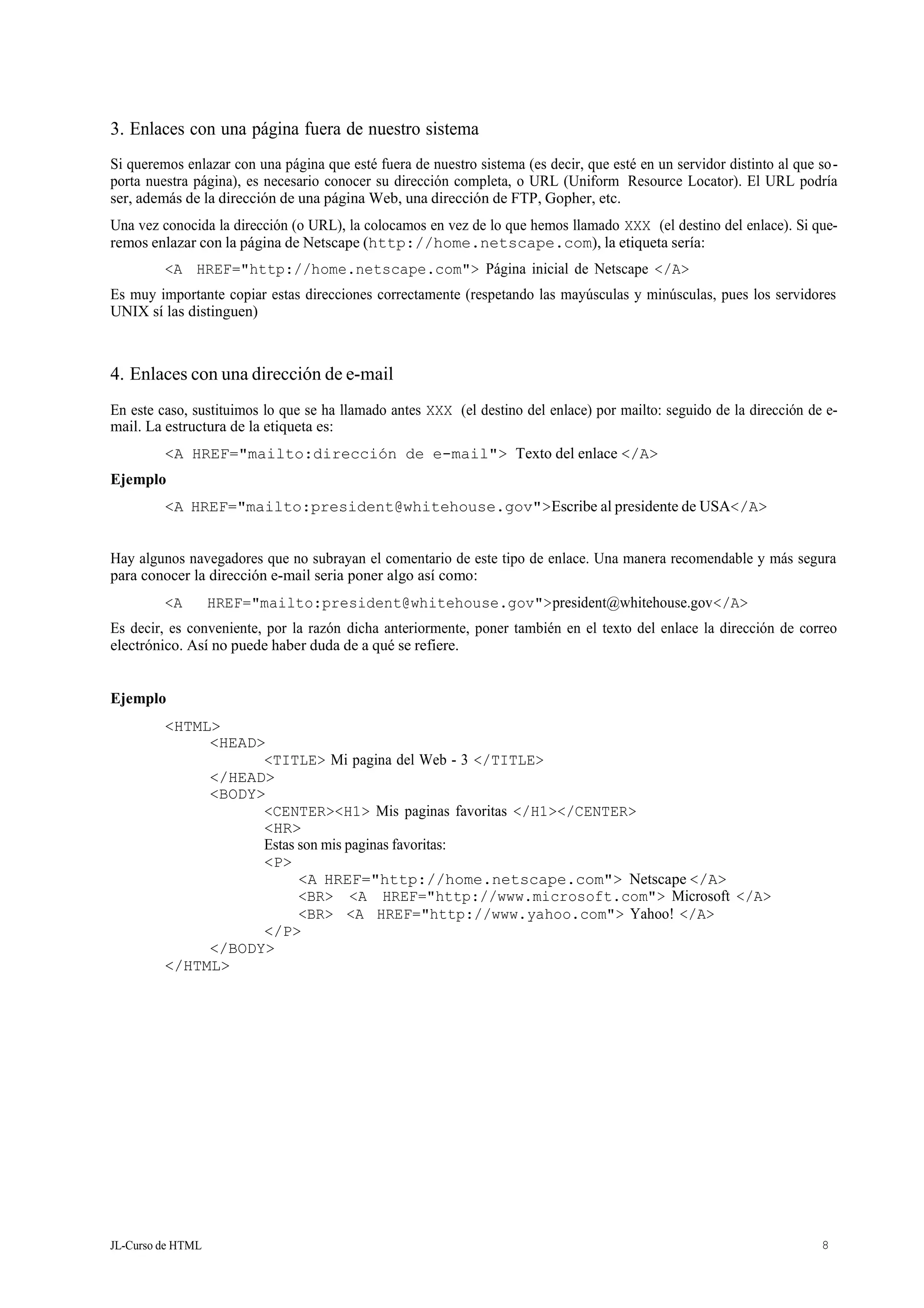 JL-Curso de HTML 8
3. Enlaces con una página fuera de nuestro sistema
Si queremos enlazar con una página que esté fuera de nuestro sistema (es decir, que esté en un servidor distinto al que so-
porta nuestra página), es necesario conocer su dirección completa, o URL (Uniform Resource Locator). El URL podría
ser, además de la dirección de una página Web, una dirección de FTP, Gopher, etc.
Una vez conocida la dirección (o URL), la colocamos en vez de lo que hemos llamado XXX (el destino del enlace). Si que-
remos enlazar con la página de Netscape (http://home.netscape.com), la etiqueta sería:
<A HREF="http://home.netscape.com"> Página inicial de Netscape </A>
Es muy importante copiar estas direcciones correctamente (respetando las mayúsculas y minúsculas, pues los servidores
UNIX sí las distinguen)
4. Enlaces con una dirección de e-mail
En este caso, sustituimos lo que se ha llamado antes XXX (el destino del enlace) por mailto: seguido de la dirección de e-
mail. La estructura de la etiqueta es:
<A HREF="mailto:dirección de e-mail"> Texto del enlace </A>
Ejemplo
<A HREF="mailto:president@whitehouse.gov">Escribe al presidente de USA</A>
Hay algunos navegadores que no subrayan el comentario de este tipo de enlace. Una manera recomendable y más segura
para conocer la dirección e-mail seria poner algo así como:
<A HREF="mailto:president@whitehouse.gov">president@whitehouse.gov</A>
Es decir, es conveniente, por la razón dicha anteriormente, poner también en el texto del enlace la dirección de correo
electrónico. Así no puede haber duda de a qué se refiere.
Ejemplo
<HTML>
<HEAD>
<TITLE> Mi pagina del Web - 3 </TITLE>
</HEAD>
<BODY>
<CENTER><H1> Mis paginas favoritas </H1></CENTER>
<HR>
Estas son mis paginas favoritas:
<P>
<A HREF="http://home.netscape.com"> Netscape </A>
<BR> <A HREF="http://www.microsoft.com"> Microsoft </A>
<BR> <A HREF="http://www.yahoo.com"> Yahoo! </A>
</P>
</BODY>
</HTML>
 