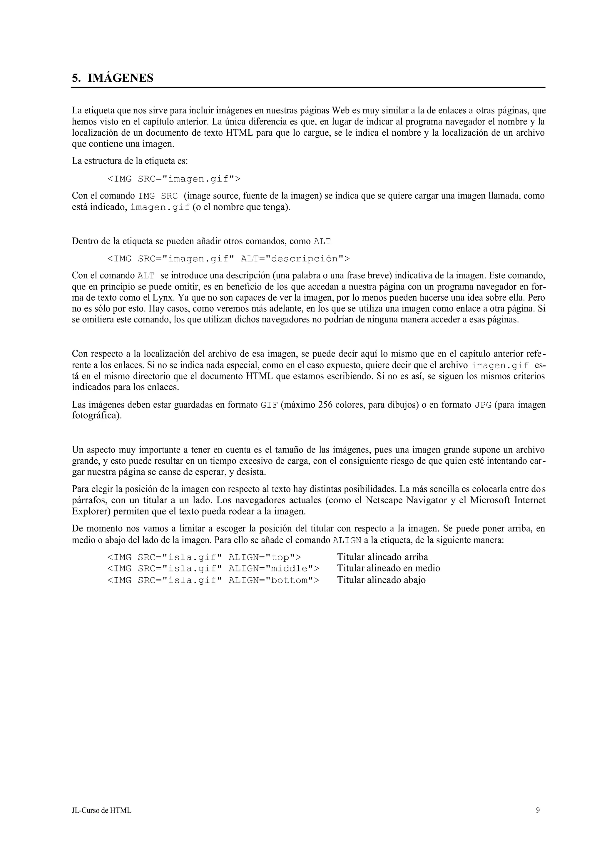 JL-Curso de HTML 9
5. IMÁGENES
La etiqueta que nos sirve para incluir imágenes en nuestras páginas Web es muy similar a la de enlaces a otras páginas, que
hemos visto en el capítulo anterior. La única diferencia es que, en lugar de indicar al programa navegador el nombre y la
localización de un documento de texto HTML para que lo cargue, se le indica el nombre y la localización de un archivo
que contiene una imagen.
La estructura de la etiqueta es:
<IMG SRC="imagen.gif">
Con el comando IMG SRC (image source, fuente de la imagen) se indica que se quiere cargar una imagen llamada, como
está indicado, imagen.gif (o el nombre que tenga).
Dentro de la etiqueta se pueden añadir otros comandos, como ALT
<IMG SRC="imagen.gif" ALT="descripción">
Con el comando ALT se introduce una descripción (una palabra o una frase breve) indicativa de la imagen. Este comando,
que en principio se puede omitir, es en beneficio de los que accedan a nuestra página con un programa navegador en for-
ma de texto como el Lynx. Ya que no son capaces de ver la imagen, por lo menos pueden hacerse una idea sobre ella. Pero
no es sólo por esto. Hay casos, como veremos más adelante, en los que se utiliza una imagen como enlace a otra página. Si
se omitiera este comando, los que utilizan dichos navegadores no podrían de ninguna manera acceder a esas páginas.
Con respecto a la localización del archivo de esa imagen, se puede decir aquí lo mismo que en el capítulo anterior refe-
rente a los enlaces. Si no se indica nada especial, como en el caso expuesto, quiere decir que el archivo imagen.gif es-
tá en el mismo directorio que el documento HTML que estamos escribiendo. Si no es así, se siguen los mismos criterios
indicados para los enlaces.
Las imágenes deben estar guardadas en formato GIF (máximo 256 colores, para dibujos) o en formato JPG (para imagen
fotográfica).
Un aspecto muy importante a tener en cuenta es el tamaño de las imágenes, pues una imagen grande supone un archivo
grande, y esto puede resultar en un tiempo excesivo de carga, con el consiguiente riesgo de que quien esté intentando car-
gar nuestra página se canse de esperar, y desista.
Para elegir la posición de la imagen con respecto al texto hay distintas posibilidades. La más sencilla es colocarla entre dos
párrafos, con un titular a un lado. Los navegadores actuales (como el Netscape Navigator y el Microsoft Internet
Explorer) permiten que el texto pueda rodear a la imagen.
De momento nos vamos a limitar a escoger la posición del titular con respecto a la imagen. Se puede poner arriba, en
medio o abajo del lado de la imagen. Para ello se añade el comando ALIGN a la etiqueta, de la siguiente manera:
<IMG SRC="isla.gif" ALIGN="top"> Titular alineado arriba
<IMG SRC="isla.gif" ALIGN="middle"> Titular alineado en medio
<IMG SRC="isla.gif" ALIGN="bottom"> Titular alineado abajo
 