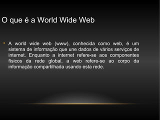O que é a World Wide Web


    A world wide web (www), conhecida como web, é um
    sistema de informação que une dados de vários serviços de
    internet. Enquanto a internet refere-se aos componentes
    físicos da rede global, a web refere-se ao corpo da
    informação compartilhada usando esta rede.
 