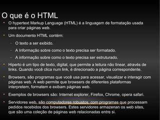O que é o HTML

    O hypertext Markup Language (HTML) é a linguagem de formatação usada
    para criar páginas web.

    Um documento HTML contém:
     −   O texto a ser exibido.
     −   A Informação sobre como o texto precisa ser formatado.
     −   A informação sobre como o texto precisa ser estruturado.

    Hiperto é um tipo de texto, digital, que permite a leitura não linear, através de
    links. Quando você clica num link, é direcionado a página correspondente.

    Browsers, são programas que você usa para acessar, visualizar e interagir com
    páginas web. A web permite que browsers de diferentes plataformas
    interpretem, formatem e exibam páginas web.

    Exemplos de browsers são: Internet explorer, Firefox, Chrome, opera safari.

    Servidores web, são computadores robustos, com programas que processam
    pedidos recebidos dos browsers. Estes servidores armazenan os web sites,
    que são uma coleção de páginas web relacionadas entre si.
 