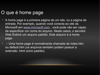 O que é home page

    A home page é a primeira página de um site, ou a página de
    entrada. Por exemplo, quando você conecta ao site da
    Microsoft em www.microsoft.com , você pode não ser capaz
    de especificar um nome do arquivo. Neste casos, o servidor
    Web Exibirá um arquivo padrão. Este arquivo é a home
    page.

     – Uma home page é normalmente chamada de index.htm
    ou default.htm (os arquivos também podem possuir a
    extensão .html como padrão)
 