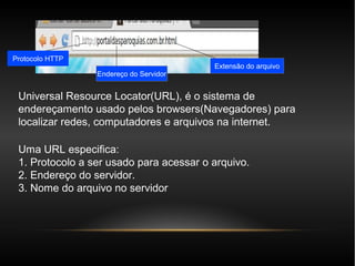 Protocolo HTTP
                                         Extensão do arquivo
                 Endereço do Servidor


 Universal Resource Locator(URL), é o sistema de
 endereçamento usado pelos browsers(Navegadores) para
 localizar redes, computadores e arquivos na internet.

 Uma URL especifica:
 1. Protocolo a ser usado para acessar o arquivo.
 2. Endereço do servidor.
 3. Nome do arquivo no servidor
 