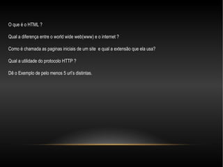 O que é o HTML ?

Qual a diferença entre o world wide web(www) e o internet ?

Como é chamada as paginas iniciais de um site e qual a extensão que ela usa?

Qual a utilidade do protocolo HTTP ?

Dê o Exemplo de pelo menos 5 url’s distintas.
 