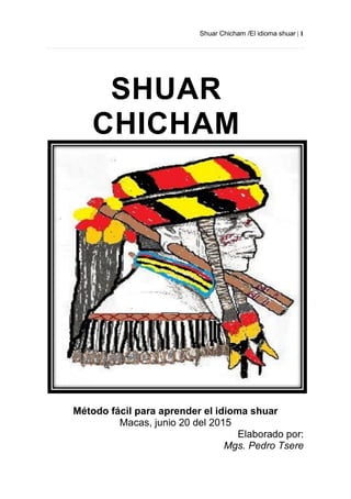 Shuar Chicham /El idioma shuar | 1
Método fácil para aprender el idioma shuar
Macas, junio 20 del 2015
Elaborado por:
Mgs. Pedro Tsere
SHUAR
CHICHAM
 