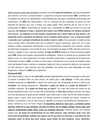 direito exclusivo desta carta sacerdotal. Compõem-se de 21 nozes de dendezeiro, que são manipuladas
pelo adivinho, de forma a proporcionarem o surgimento de figuras denominadas ODÚ, portadoras de
mensagens que devem ser decodificadas e interpretadas para que sejam corretamente transmitidas aos
interessados. Os IKIN são selecionados e dos 21, somente 16 são colocados na palma da mão
esquerda do adivinho que, com a direita, num golpe rápido, tenta retirá-los dali de uma só vez. A
configuração do ODÚ é determinada de acordo com a quantidade de IKIN que sobrem na sua mão
esquerda. Se restarem 2 nozes, o adivinho fará sobre o seu OPÓN (tabuleiro de madeira recoberto
com ierosun - pó sagrado) um sinal simples, pressionado com o dedo médio da mão direita, o pó
espalhado sobre a superfície do tabuleiro. Se ao contrário restar apenas 1 noz, o sinal será duplo
e marcado com a pressão simultânea dos dedos anular e médio. Esta operação é repetida tantas
vezes quantas forem necessárias para que se obtenha 2 figuras compostas, cada uma, de 4 sinais
simples e duplos, superpostos verticalmente, o que proporcionará o surgimento de 2 colunas, inscritas
da direita para a esquerda, uma ao lado da outra. Se na tentativa de pegar os IKIN, sobrarem mais de ou
nenhum, a jogada é nula e deve ser repetida. O Jogo de ÒPÈLÈ obedece à mesma ritualística exigida
pelos IKIN, sendo como aquele, exclusividade dos Babalawo. Trata-se no entanto de um processo mais
rápido, já que um único lançamento do rosário divinatório proporciona o surgimento de 2 figuras que,
combinadas, formam o ODÚ. O rosário ou colar usado, é formado por uma corrente de qualquer metal,
onde são presas 8 favas, conchas ou quaisquer objetos de forma e tamanhos idênticos, que possuam
um lado côncavo e outro convexo, que irão possibilitar, de acordo com suas disposições em cada
lançamento a "leitura" do ODÚ que se apresenta.
Procura do ODÚ
"De manhã cedinho, cada um dos òmò titun é levado separadamente ao local consagrado a esse deus.
O iniciado é sentado sobre um pano branco, de costas para o Oju Shango, e entre suas pernas
estiradas coloca-se um edum-ará, o mesmo que serviu para sua consagração ao deus no dia do seu
oroshíshe. Iyá Shango pergunta-lhe: "Procuras o poder do Orisá ou o poder do dinheiro?" O
candidato responde: "E o poder do Orisá que eu quero". Em suas mão juntas ele recebe de Iyá
Shango dezesseis búzios, com os quais fará a adivinhação. O òmó titum esfrega os búzios nas mãos,
com elas aponta para os quatro pontos cardeais, para o alto e para o chão, toca-se três vezes na testa e
joga-os sobre o pano, entre suas pernas. Iya Shango examina a posição dos búzios, contando os
abertos e os fechados, e em voz alta anuncia o resultado, provocando comentários dos espectadores..."
(trecho retirado do livro de Pierre Verger) É importante deixar-se claro que a cerimônia acima
descrita, refere-se à uma iniciação, ocorrida na África, de um Elégun Sangó, motivo pelo qual
citam-se fundamentos deste Òrísá, como por exemplo edun-arà. Podemos afirmar com absoluta
certeza que, de posse do conhecimento do seu ODÚ pessoal, cada indivíduo pode viver com
muito mais tranqüilidade, sabedor que passa a ser do que deve ou não fazer e, que tabus lhe são
impostos, quais os Òrísá que deve cultuar, quais folhas lhe são propícias, cores, alimentos,
 
