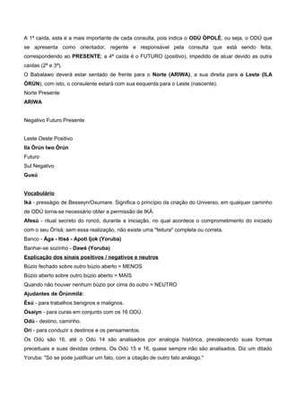A 1ª caída, esta é a mais importante de cada consulta, pois indica o ODÚ ÒPOLÈ, ou seja, o ODÚ que
se apresenta como orientador, regente e responsável pela consulta que está sendo feita,
correspondendo ao PRESENTE; a 4ª caída é o FUTURO (positivo), impedido de atuar devido as outra
caídas (2ª e 3ª).
O Babalawo deverá estar sentado de frente para o Norte (ARIWA), a sua direita para o Leste (ILA
ÒRÚN), com isto, o consulente estará com sua esquerda para o Leste (nascente).
Norte Presente
ARIWA
Negativo Futuro Presente
Leste Oeste Positivo
Ila Òrún Iwo Òrún
Futuro
Sul Negativo
Gusú
Vocabulário
Iká - presságio de Besseyn/Oxumare. Significa o princípio da criação do Universo, em qualquer caminho
de ODÚ torna-se necessário obter a permissão de IKÁ.
Afesú - ritual secreto do roncó, durante a iniciação, no qual acontece o comprometimento do iniciado
com o seu Òrísá; sem essa realização, não existe uma "feitura" completa ou correta.
Banco - Ága - Itisé - Apotí Ijok (Yoruba)
Banhar-se sozinho - Dawé (Yoruba)
Explicação dos sinais positivos / negativos e neutros
Búzio fechado sobre outro búzio aberto = MENOS
Búzio aberto sobre outro búzio aberto = MAIS
Quando não houver nenhum búzio por cima do outro = NEUTRO
Ajudantes de Òrúnmìlá:
Èsú - para trabalhos benignos e malignos.
Òsaiyn - para curas em conjunto com os 16 ODÚ.
Odú - destino, caminho.
Ori - para conduzir s destinos e os pensamentos.
Os Odú são 16, até o Odú 14 são analisados por analogia histórica, prevalecendo suas formas
preceituais e suas devidas ordens. Os Odú 15 e 16, quase sempre não são analisados. Diz um ditado
Yoruba: "Só se pode justificar um fato, com a citação de outro fato análogo."
 