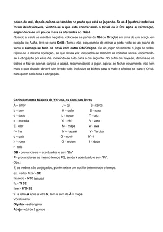 pouco de mel, depois coloca-se também no prato que está se jogando. Se as 4 (quatro) tentativas
forem desfavoráveis, verifica-se o que está contrariando o Orìsá ou o Òrí. Após a verificação,
engrandece-se um pouco mais as oferendas ao Orìsá.
Quando a caída se mantém negativa, coloca-se as partes do Obi ou Orogbô em cima de um acaçá, em
posição de Aláfia, leva-se para Onilê (Terra), não esquecendo de esfriar a porta, volta-se ao quarto de
santo e começa-se tudo de novo com outro Obí/Orogbô. Se ao jogar novamente o jogo se fecha,
repete-se a mesma operação, só que dessa vez, despacha-se também as comidas secas, encerrando-
se a obrigação por esse dia, deixando-se tudo para o dia seguinte. No outro dia, lava-se, defuma-se os
bichos e faz-se apenas canjica e acaçá, recomendando a jogar, agora, se fechar novamente, não tem
mais o que discutir, deverá ser levado tudo, inclusive os bichos para o mato e oferece-se para o Orìsá,
para quem seria feita a obrigação.
Conhecimentos básicos de Yoruba, os sons das letras
A – amor J – dji S - cerca
b – bom K – quilo S - xuxu
d – dado L - louvar T - tatu
e – estrada YI – nhi V - vaso
E - éter M – maça W - uva
f – frio N – nazaré Y - Yoruba
g – gata O – ouvir IY - i
h – ruma O – ordem I - idade
r - rato
GB - pronuncia-se + acentuados o som "Bu"
P - pronuncia-se ao mesmo tempo PQ, sendo + acentuado o som "Pi".
Obs.:
1) os verbos são conjugados, porém existe um auxílio determinado o tempo.
ex.: verbo fazer - SE
fazendo - NSE (n=um)
fiz - TI SE
farei - IYO SE
2. a letra A após a letra N, tem o som de Ã = maçã
Vocabulário
Oiynbo - estrangeiro
Abaja - obi de 2 gomos
 