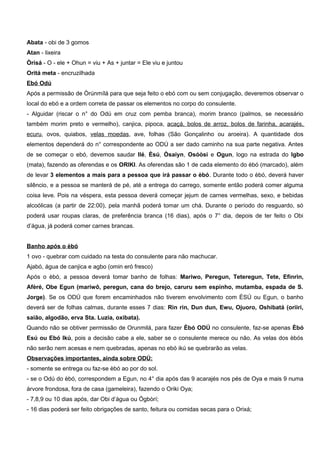 Abata - obi de 3 gomos
Atan - lixeira
Òrísá - O - ele + Ohun = viu + As + juntar = Ele viu e juntou
Oritá meta - encruzilhada
Ebó Odú
Após a permissão de Òrúnmílá para que seja feito o ebó com ou sem conjugação, deveremos observar o
local do ebó e a ordem correta de passar os elementos no corpo do consulente.
- Alguidar (riscar o n° do Odú em cruz com pemba branca), morim branco (palmos, se necessário
também morim preto e vermelho), canjica, pipoca, acaçá, bolos de arroz, bolos de farinha, acarajés,
ecuru, ovos, quiabos, velas moedas, ave, folhas (São Gonçalinho ou aroeira). A quantidade dos
elementos dependerá do n° correspondente ao ODÚ a ser dado caminho na sua parte negativa. Antes
de se começar o ebó, devemos saudar Ilé, Èsú, Òsaiyn, Osóòsi e Ogun, logo na estrada do Igbo
(mata), fazendo as oferendas e os ORIKI. As oferendas são 1 de cada elemento do èbó (marcado), além
de levar 3 elementos a mais para a pessoa que irá passar o èbó. Durante todo o èbó, deverá haver
silêncio, e a pessoa se manterá de pé, até a entrega do carrego, somente então poderá comer alguma
coisa leve. Pois na véspera, esta pessoa deverá começar jejum de carnes vermelhas, sexo, e bebidas
alcoólicas (a partir de 22:00), pela manhã poderá tomar um chá. Durante o período do resguardo, só
poderá usar roupas claras, de preferência branca (16 dias), após o 7° dia, depois de ter feito o Obi
d’água, já poderá comer carnes brancas.
Banho após o èbó
1 ovo - quebrar com cuidado na testa do consulente para não machucar.
Ajabó, água de canjica e agbo (omin eró fresco)
Após o èbó, a pessoa deverá tomar banho de folhas: Mariwo, Peregun, Teteregun, Tete, Efinrin,
Afèré, Obe Egun (mariwô, peregun, cana do brejo, caruru sem espinho, mutamba, espada de S.
Jorge). Se os ODÚ que forem encaminhados não tiverem envolvimento com ÈSÚ ou Egun, o banho
deverá ser de folhas calmas, durante esses 7 dias: Rin rin, Dun dun, Ewu, Ojuoro, Oshibatá (oriiri,
saião, algodão, erva Sta. Luzia, oxibata).
Quando não se obtiver permissão de Orunmilá, para fazer Èbó ODÚ no consulente, faz-se apenas Èbó
Esú ou Ebó Ikú, pois a decisão cabe a ele, saber se o consulente merece ou não. As velas dos èbós
não serão nem acesas e nem quebradas, apenas no ebó ikú se quebrarão as velas.
Observações importantes, ainda sobre ODÚ:
- somente se entrega ou faz-se èbó ao por do sol.
- se o Odú do èbó, correspondem a Egun, no 4° dia após das 9 acarajés nos pés de Oya e mais 9 numa
árvore frondosa, fora de casa (gameleira), fazendo o Oriki Oya;
- 7,8,9 ou 10 dias após, dar Obi d’água ou Ògbòrí;
- 16 dias poderá ser feito obrigações de santo, feitura ou comidas secas para o Orixá;
 