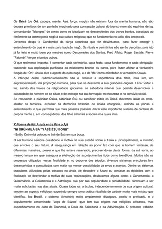 Os Òrísá (de Òrí: cabeça, mente; Àsé: força, magia) não existem fora da mente humana, não são
deuses primitivos de um panteão imaginado pela concepção cultural do branco nem são espíritos de luz
comandando "falanges" de almas como os idealizam os descendentes dos povos bantos, associado ao
fenômeno da cosmogonia nagô à sua cultura religiosa, que se fundamenta no culto dos ancestrais.
Devemos despir o Candomblé da carga sincrética que for desvirtuante, para fazer emergir o
entendimento do que é a mais pura tradição nagô. Os rituais e cerimônias não serão descritas, pois isto
já foi feito e muito bem por mestres como Descoredes dos Santos, Fred Aflalo, Roger Bastide, Pierre
"Fatumbi" Verger e tantos outros.
O que realmente importa, é comentar cada cerimônia, cada festa, cada fundamento e cada obrigação,
buscando sua explicação purificada do misticismo branco ou banto, para fazer aflorar a verdadeira
função de "Òrí", único alvo e agente do culto nagô, e a de "Ifá" como orientador e verdadeiro Oluwô.
A intenção deste redimensionamento não é diminuir a importância dos fatos, mas sim, um
engrandecimento, na proporção humana, para que se desvende a sua grandeza original. Fazer voltar a
luz, saindo das trevas da religiosidade ignorante, na sabedoria milenar que permite desenvolver a
capacidade do homem de se situar e de interagir na sua formação, na natureza e no convívio social.
Se recusando a divinizar Òsàlá, satanizar Èsú ou santificar todos os Òrísá, devemos isolar os erros,
afastar os temores, expulsar os demônios brancos de nossa ontogonia, abrindo as portas a
entendimento, o que permitirá que mais pessoas possam utilizar este importante sistema de controle da
própria mente e, em conseqüência, dos fatos naturais e sociais nos quais atua.
X Poema de Ifá: A luta entre Ifá e o Ajé
"NI ÒRÚNMILÁ BÁ TI ÀSÉ ÈSÚ BONU"
- Então Òrúnmilá colocou o àsé de Èsú em sua boca.
O ser humano sempre questionou o motivo de sua estadia sobre a Terra e, principalmente, o mistério
que envolve o seu futuro. A insegurança em relação ao porvir fez com que o homem tentasse, de
diferentes maneiras, prever o que lhe estava reservado, precavendo-se desta forma, da má sorte, ao
mesmo tempo em que assegura a efetivação de acontecimentos tidos como benéficos. Muitos são os
processos utilizados nestas finalidade e, no decorrer dos séculos, diversos sistemas oraculares fora
desenvolvidos e consultados com maior ou menor possibilidade de erros e acertos. Dentre os sistemas
oraculares utilizados pelas pessoas na ânsia de descobrir o futuro ou contatar as deidades com a
finalidade de desvendar o motivo de suas provocações, destacamos alguns como a Cartomancia, a
Quiromancia, a Geomancia e a Astrologia, que por sua popularidade e contabilidade, continuam a ser
muito solicitadas nos dias atuais. Quase todos os oráculos, independentemente de sua origem cultural,
tendem ao aspecto religioso, sugerindo sempre uma prática ritualista de caráter muito mais místico que
científico. No Brasil, o sistema divinatório mais amplamente divulgado, aceito e praticado, é o
popularmente denominado "Jogo de Búzios" que tem sua origens nas religiões africanas, mas
especificamente no culto de Òrúnmìlá, o Deus da Sabedoria e da Adivinhação. O presente trabalho
 