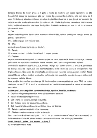 bandeira branca de morim presa a 1 galho o haste de madeira sem casca (gameleira ou São
Gonçalinho), passar da cabeça aos pés ou 1 molde do pé esquerdo do cliente, feito com cerca de 8
velas / 8 bolas de algodão molhadas em óleo de algodão/milho/arroz e que deverá ser passado da
cabeça aos pés e colocadas em cima do molde do pé / 1 bola de chumbo, passado do pescoço para
baixo, e colocada em cima das bolas de algodão / 1 bandeira colocada ao lado do pé. Local - numa
pedra dentro do rio.
9 - Òsá
espelho redondo (cliente deverá olhar apenas na hora do ebó, colocar virado para baixo) / 9 ovos de
pata ou 1 pata branca
Obs.: pode conjugar com Irosun e Osa.
10 - Òfún
pomba branca (independente da ave do ebó).
11 - Òwórín
11 facas ou punhais / 11 balas de revólver / 11 pregos grandes
13 - Ologbon
espada de madeira como palmo do cliente / chapéu de palha (colocado e retirado da cabeça 13 vezes
pelo cliente em direção ao Ebó / morim preto e vermelho. Obs.: para conjugar basta a espada.
Com relação aos bichos dos ODÚ 2, 3, 6, levarão 1 frango ou 1 pombo branco. Já o ODÚ 8, para casos
de doença, passa-se 1 igbin, que será apenas tocado na testa e lados da cabeça e principalmente nos
órgãos afetados. Nos casos de atrapalhação, devemos usar 1 pombo branco, passar e soltar. Todos
esses ODÚ, ao se fazer ebó tem seu local de preferência, mas quando for caso de doença, o ebó deverá
ser colocado na beira d’água.
Para se obter informações, corretas por Ifá, basta analisar a personalidade de cada ODÚ, na ordem
direta das caídas (1ª, 2ª, 3ª e 4ª), e, para transmitir ao cliente deve-se generalizar, numa só mensagem
as 4 caídas.
Caídas que 3 vezes seguidas, representam feitiço e pedido de morte por feitiço:
1 - Òkònrán - feitiço feito para matar, morte por acidente ou desastre.
4 - Ìrosún - morte repentina por doença
5 - Osé - morte por bruxaria, doença ou suicídio.
7 - Odi - feitiço e morte por assassinato, acidente.
9 - Òsá - bruxaria feita com Egun no cemitério e morte por doença.
11 - Òwòrín - morte por acidente, crime ou doença.
13 - Ologbon - morte por doença, porém lentamente.
Obs.: quando as 4 caídas forem iguais (1, 9, 11, 13), o consulente deverá "nascer" de novo (raspar), ou
fazer obrigação. Evitar por a mão, só se for para dar continuidade com as obrigações devidas.
Como conjugar ODÚ OLOGBOM / ODI / EJiONILÉ
13 èbó em caminho de mato
 