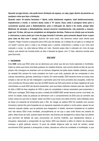 Quando se joga búzios, não pode haver limitação de espaço, ou seja, jogar dentro de peneiras ou
qualquer coisa que faça a limitação.
Quando caem 16 búzios fechados = Opirá, caída totalmente negativa, total desfavorecimento,
impedimento e morte; o número desta caída é "0" (zero). Essa caída é perigosa tanto para o
consulente quando para o Baba/Iyálòrísá, pois a indicação de Opirá é de morte, perigo fatal.
Mediante tal situação o Baba/Iyálòrísá, deverá encerrar imediatamente, não podendo o mesmo,
jogar por 16 dias, até que se completem as obrigações devidas. Pede-se ao cliente que se levante
e colocamos u pano preto por cima do jogo durante 5 minutos, para somente depois levar o pano
para casa de Esú com 1 acaçá. Quando der essa caída, não devemos indicar esse cliente para
ninguém. Pegar 4 búzios e perguntar para a Èsú que ele deseja, se a cabeça de um galo ou a cabeça de
um bode? Leva-se para a mata e se entrega para o poente, enterramos a cabeça e por cima será
colocado o corpo; na volta bate-se folhas em tudo. Durante esses dias é colocado em cima do jogo
canjica, que deverá ser trocada todos os dias e deixada às águas, com 17 dias, daremos comida seca
para Òrúnmílá.
ESE ODÚ
1 - ÒKÒNRON
Este ESE conta que ÈSÚ certa vez se aborreceu por achar que ele era muito explorado e humilhado,
todas as vezes que havia uma festa qualquer em cidades diversas. Isso ocorria devido ao fato de que ele
próprio não conseguia se entender com os diversos dirigentes de todas essas cidades (aldeias), porque
na verdade Èsú sempre foi muito complexo em tudo e por tudo, podendo até ser comparado à uma
criança voluntariosa, geniosa, ambiciosa e rixenta. Em certa ocasião, ÈSÚ resolveu tomar as coisas mais
simples e não ser tão ser tão indesejado e aproveitar para tirar bons proveitos das situações, então fez
uma consulta por Ifá para saber que tipo de ÈBÓ deveria ser feito para aliviar as fases negativas de suas
caminhadas e a qual ODÚ ele deveria presentear, para que fases melhores viessem para ele. Após ÈSÚ
ter feito o EBÓ da fase negativa do ODÚ e após ter completado o tempo necessário para presentear o
ODÚ que o protegia, ÈSÚ dirigiu-se para a cidade de EJEBÓ-ODE aonde deveria ocorrer uma festa. Ao
entrar na cidade, todas as pessoas se admiraram com o comportamento de ÈSÚ pois ao contrário das
outras vezes em que fora à cidade, desta vez ÈSÚ é que trazia uma talha enorme, toda enfeitada como
se fosse um presente de aniversário para o Rei. Ao chegar ao palácio ÈSÚ foi recebido com poucas
honrarias e deram-lhe para hospedar-se um aposento separado do palácio e muito pobre, apesar de ser
costume naquela cidade, que as pessoas que chegassem à cidade, deveriam hospedar-se no palácio
real. Isto deixou ÈSÚ muito revoltado, principalmente ao ver que a casa onde ficaria era coberta de
palha. Altas horas da noite, quando todos dormiam, ele levantou-se devagarinho e ateou fogo nas palhas
que serviriam de telhado da casa, provocando um enorme incêndio, que rapidamente destruiu a
choupana. Apavorado e arrependido do que fizera, ÈSÚ que deixara a talha no interior da choupana,
começou a gritar pedindo socorro. O povo da cidade dirigiu-se todo ao local do sinistro, aonde
encontraram ÈSÚ gritando e ameaçando a todos, dizendo-se vítima da crueldade e humilhação, e que
 