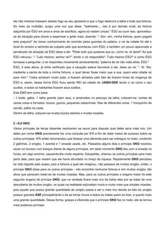ele não merecia tivessem ateado fogo ao seu aposento e que o fogo destruíra a talha e toda sua fortuna.
Do meio da multidão, surgiu uma voz que disse: "realmente..., isto é por demais cruel, da fortuna
adquirida por ÈSÚ em anos e anos de sacrifício, agora só restam cinzas." ÈSÚ ao ouvir isso, aproveitou-
se da situação para chorar e espernear e gritar mais, dizendo: "- Sim, sim, minha fortuna, quem pagará
este prejuízo!" Ao tomar conhecimento do ocorrido pelos guardas do palácio, o rei da cidade foi até o
local do sinistro e sentindo-se culpado pelo que aconteceu com ÈSÚ, e também um pouco apavorado e
penalizado da situação de ÈSÚ disse a ele: "Pede tudo que quiseres que eu, como rei, te darei!" Ao que
ÈSÚ retrucou: "- Tudo mesmo, senhor rei?", tendo o rei respondido"- Tudo mesmo ÈSÚ!" e como ÈSÚ
tornasse a perguntar, o rei respondeu novamente acrescentando; "palavra de rei não volta atrás, ÉSÚ."
ÈSÚ, à esta altura, já tinha verificado que a situação estava favorável a ele, disse ao rei: "- Sr. Rei,
mediante a perda de toda a minha fortuna, a qual talvez fosse maior que a sua, quero esta cidade só
para mim." Todos acharam muito justo, e ficaram aliviados pelo fato de ficarem livres da vingança de
ÈSÚ e, assim, dessa forma ÈSÚ ficou sendo REI da cidade de IJEBO-ODE tendo o rei como o seu
auxiliar, e todos os habitantes ficaram seus súditos.
Este ÈBÓ tem como base:
- 1 bode, galos, 1 talha grande (sem asa), e amarrados no pescoço da talha, colocam-se: contas de
varias cores e formatos; búzios, guizos, pequenas cabacinhas, fitas de diferentes cores, 1 tronquinho de
carvão, palha na costa.
Dentro da talha, colocam-se muitos búzios abertos e muitas moedas.
2 - EJI OKO
Vários príncipes de terras distantes resolveram se reunir para disputar qual deles seria mais rico. Um
deles por nome OKO previamente fez uma consulta por IFÁ a fim de obter meios de sucesso sobre os
outros príncipes. IFÁ então recomendou que fizesse uma oferenda para ser entregue no mato, contendo
2 galinhas, 2 orogbo, 1 avental e 1 enxada usada, etc. Passados alguns dias o príncipe OKO resolveu
cavar um buraco num bosque diante de alguns príncipes, em dado momento OKO deu com a enxada no
fundo, em algo enorme, causando-lhe muito espanto. Estupefato, chamou os outros príncipes para mais
perto dele, para que vissem que ele havia afundado no braço da riqueza. Rapidamente OKO percebeu
ter sido logrado pelo acaso, pois a fortuna a qual ele imaginou, não passava de muitos orogbo, então, o
príncipe OKO disse para os outros príncipes - não encontrei nenhuma fortuna e sim muitos orogbo, tão
alvos que pareciam tratar-se de muitas moedas. Mas, para os outros príncipes o engano maior foi este
segundo engano do príncipe OKO, que na verdade ficara mais rico de todos eles por se tratar de uma
descoberta de muitos orogbo, os quais na realidade eqüivaliam muito e muito mais que simples moedas,
pois aquele que possui grande quantidade de orogbo passa a ser o mais rico devido ao fato do orogbo
possuir grandes ÀSÉ principalmente o de se tornar imune a todos os males quem os tiver, e quanto mais
uma grande quantidade. Dessa forma, graças a oferenda que o príncipe OKO fez no mato, ele se tornou
mais poderoso príncipe.
 