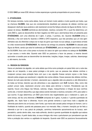 O ODÚ OKO por esse ESE oferece muitas esperanças e grande prosperidade em pouco tempo.
3 - ETAÒGUNDÁ
Em tempos remotos, numa certa aldeia, havia um homem muito sabido e muito querido por todos, que
se chamava OLOBIN, mas que era constantemente desafiado por pessoas de aldeias vizinhas que
desejavam desfrutar seus poderes e até resolveram enviar-lhe feitiços através da Águia da Morte. Com o
passar do tempo, OLOBIN sentindo-se atormentado, resolveu consultar IFÁ, o qual lhe determinou um
certo ÈBÓ e, após se desvencilhar do fator negativo do ODÚ que o atormentava faria um presente para
ÈTAÒGÚNDÁ, com uma oferenda de 3 igbin, 3 préas, 3 pombos, etc. Quando OLOGBIN arriou a
oferenda, o fez com tanta fé, fazendo o ORIKI e OFÓ respectivo, que não percebeu que um dos igbin
ofertados saiu da oferenda e alojou-se no topo do gorro que trazia na sua cabeça, a qual estava arriada
no chão reverenciando ÈTAÒGÚNDÁ. Ao retornar da entrega do presente, OLOGBIN foi atacado pela
Águia da Morte, sendo que esta foi ludibriada por ÈTAÒGÚNDÁ, pois ao mergulhar para bicar a cabeça
de OLOGBIN, ficou com o bico preso no buraco do casco do igbin que estava na cabeça de OLOGBIN,
o que causou a morte dela. Quando este ODÚ se posiciona a favor da pessoa, a mesma deverá
aproveitar a ocasião para se desvencilhar de demandas, traições, brigas, invejas, calúnias, desemprego
e, até mesmo, da morte.
4 – ÌROSÚN OU ÌOROSÚN
Havia um plantador de algodão, em certa aldeia que tinha como proteção um patuá feito com a sola das
patas de um leopardo, e esse patuá protegia a tal ponto, que as pessoas das aldeias vizinhas o
invejavam porque essa proteção fazia com que o seu algodão ficasse sempre viçoso e não fosse
atacado pelas pragas que assolavam o algodão das outras aldeias. Essas pessoas das aldeias vizinhas,
fizeram de tudo para derrotar o homem, caluniando que o algodão dele era péssimo e até difamando-o
de todas as formas; dizendo que ele alimentava o seu algodoeiro com EJÉ humano. Mas, como não
podiam provar nada, resolveram arrumar uma cilada para eliminar o homem. Percebendo que de
repente, houve uma trégua nas fofocas, calúnias, brigas, mesquinharias e intrigas de seus vizinhos
contra ele, o homem desconfiou que algo estava sendo tramado e resolveu consultar o IFÁ, para saber o
que ocorria. O jogo determinou um ÈBÓ para livrá-lo das negatividades que o rodeavam e, após um
certo tempo, ele fez uma oferenda a ÌROSÚN composta de 4 galos, 4 preás e 1 grande quantidade de
algodão, etc. Após fazer a oferenda, houve uma grande ventania a qual levou todo o algodão da
oferenda para dentro de um buraco, bem fundo, que havia sido cavado pelos inimigos do homem, com a
finalidade de matá-lo, quando ele passasse para ir ao mercado. Mas, o homem, tranqüilo por ter feito a
oferenda e por ter o seu patuá de proteção, caminhou lentamente aproximando-se do buraco, sem
percebê-lo, caindo dentro dele, mas nada sofrendo, devido à grande quantidade de algodão que estava
dentro do buraco. A partir desta data, os seus inimigos não mais o perturbaram por perceberem que ele
tinha a proteção dos ventos e a agilidade do leopardo. Quando este ODÚ se posiciona favoravelmente
 