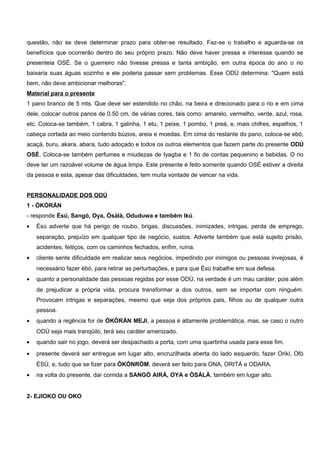 questão, não se deve determinar prazo para obter-se resultado. Faz-se o trabalho e aguarda-se os
benefícios que ocorrerão dentro do seu próprio prazo. Não deve haver pressa e interesse quando se
presenteia OSÉ. Se o guerreiro não tivesse pressa e tanta ambição, em outra época do ano o rio
baixaria suas águas sozinho e ele poderia passar sem problemas. Esse ODÚ determina: "Quem está
bem, não deve ambicionar melhoras".
Material para o presente
1 pano branco de 5 mts. Que deve ser estendido no chão, na beira e direcionado para o rio e em cima
dele, colocar outros panos de 0.50 cm, de várias cores, tais como: amarelo, vermelho, verde, azul, rosa,
etc. Coloca-se também, 1 cabra, 1 galinha, 1 etu, 1 peixe, 1 pombo, 1 preá, e, mais chifres, espelhos, 1
cabeça cortada ao meio contendo búzios, areia e moedas. Em cima do restante do pano, coloca-se ebó,
acaçá, buru, akara, abara, tudo adoçado e todos os outros elementos que fazem parte do presente ODÚ
OSÉ. Coloca-se também perfumes e miudezas de Iyagba e 1 fio de contas pequenino e bebidas. O rio
deve ter um razoável volume de água limpa. Este presente é feito somente quando OSÉ estiver a direita
da pessoa e esta, apesar das dificuldades, tem muita vontade de vencer na vida.
PERSONALIDADE DOS ODÚ
1 - ÒKÒRÁN
- responde Èsú, Sangó, Oya, Òsàlà, Oduduwa e também Ikú.
• Èsú adverte que há perigo de roubo, brigas, discussões, inimizades, intrigas, perda de emprego,
separação, prejuízo em qualquer tipo de negócio, sustos. Adverte também que está sujeito prisão,
acidentes, feitiços, com os caminhos fechados, enfim, ruína.
• cliente sente dificuldade em realizar seus negócios, impedindo por inimigos ou pessoas invejosas, é
necessário fazer èbó, para retirar as perturbações, e para que Èsú trabalhe em sua defesa.
• quanto a personalidade das pessoas regidas por esse ODÚ, na verdade é um mau caráter, pois além
de prejudicar a própria vida, procura transformar a dos outros, sem se importar com ninguém.
Provocam intrigas e separações, mesmo que seja dos próprios pais, filhos ou de qualquer outra
pessoa.
• quando a regência for de ÒKÒRÁN MEJI, a pessoa é altamente problemática, mas, se caso o outro
ODÚ seja mais tranqüilo, terá seu caráter amenizado.
• quando sair no jogo, deverá ser despachado a porta, com uma quartinha usada para esse fim.
• presente deverá ser entregue em lugar alto, encruzilhada aberta do lado esquerdo, fazer Oriki, Ofó
ÈSÚ, e, tudo que se fizer para ÒKÒNRÓM, deverá ser feito para ONA, ORITÁ e ODARA.
• na volta do presente, dar comida a SANGÓ AIRÁ, OYA e ÒSÀLÀ, também em lugar alto.
2- EJIOKO OU OKO
 