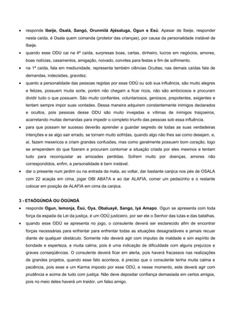 • responde Ibeije, Osalá, Sangó, Orunmilá Ajésaluga, Ogun e Esú. Apesar de Ibeije, responder
nesta caída, é Osala quem comanda (protetor das crianças), por causa da personalidade instável de
Ibeije.
• quando esse ODU cai na 4ª caída, surpresas boas, cartas, dinheiro, lucros em negócios, amores,
boas notícias, casamentos, amigação, noivado, convites para festas e fim de sofrimento.
• na 1ª caída, fala em mediunidade, representa também ciências Ocultas; nas demais caídas fala de
demandas, indecisões, gravidez.
• quanto a personalidade das pessoas regidas por esse ODÚ ou sob sua influência, são muito alegres
e felizes, possuem muita sorte, porém não chegam a ficar ricos, não são ambiciosos e procuram
dividir tudo o que possuem. São muito confiantes, voluntariosos, geniosos, prepotentes, exigentes e
tentam sempre impor suas vontades. Dessa maneira adquirem constantemente inimigos declarados
e ocultos, pois pessoas desse ODU são muito invejadas e vítimas de inimigos traiçoeiros,
acarretando muitas demandas para impedir o completo triunfo das pessoas sob essa influência.
• para que possam ter sucesso deverão aprender a guardar segredo de todas as suas verdadeiras
intenções e se algo sair errado, se tornam muito sofridas, quando algo não lhes sai como desejam, e,
aí, fazem mexericos e criam grandes confusões, mas como geralmente possuem bom coração, logo
se arrependem do que fizeram e procuram contornar a situação criada por eles mesmos e tentam
tudo para reconquistar as amizades perdidas. Sofrem muito por doenças, amores não
correspondidos, enfim, a personalidade é bem instável.
• dar o presente num jardim ou na entrada da mata, ao voltar, dar bastante canjica nos pés de OSALA
com 22 acaçás em cima, jogar OBI ABATA e ao dar ALAFIA, comer um pedacinho e o restante
colocar em posição de ALAFIA em cima da canjica.
3 - ETAÒGÚNDÁ OU ÒGÚNDÁ
• responde Ogun, Iemonja, Èsú, Oya, Obaluayê, Sango, Iyá Amapo. Ogun se apresenta com toda
força da espada da Lei da justiça, é um ODÚ justiceiro, por ser ele o Senhor das lutas e das batalhas.
• quando esse ODÚ se apresenta no jogo, o consulente deverá ser esclarecido afim de encontrar
forças necessárias para enfrentar para enfrentar todas as situações desagradáveis e jamais recuar
diante de qualquer obstáculo. Somente não deverá agir com impulso de maldade e sim espírito de
bondade e esperteza, e muita calma, pois é uma indicação de dificuldade com alguns prejuízos e
graves conseqüências. O consulente deverá ficar em alerta, pois haverá fracassos nas realizações
de grandes projetos, quando esse fato acontece, é preciso que o consulente tenha muita calma e
paciência, pois esse e um Karma imposto por esse ODÚ, e nesse momento, este deverá agir com
prudência e acima de tudo com justiça. Não deve depositar confiança demasiada em certos amigos,
pois no meio deles haverá um traidor, um falso amigo.
 